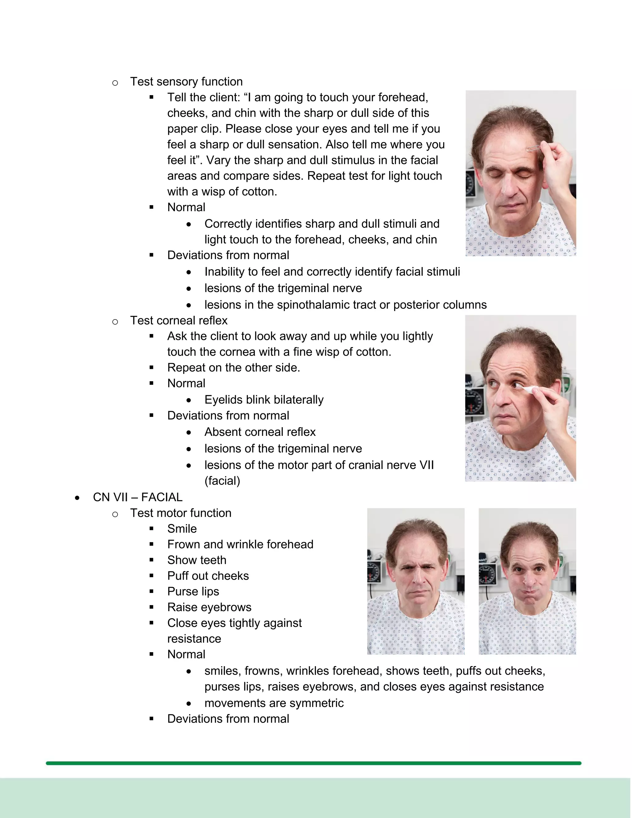 o Test sensory function
▪ Tell the client: “I am going to touch your forehead,
cheeks, and chin with the sharp or dull side of this
paper clip. Please close your eyes and tell me if you
feel a sharp or dull sensation. Also tell me where you
feel it”. Vary the sharp and dull stimulus in the facial
areas and compare sides. Repeat test for light touch
with a wisp of cotton.
▪ Normal
• Correctly identifies sharp and dull stimuli and
light touch to the forehead, cheeks, and chin
▪ Deviations from normal
• Inability to feel and correctly identify facial stimuli
• lesions of the trigeminal nerve
• lesions in the spinothalamic tract or posterior columns
o Test corneal reflex
▪ Ask the client to look away and up while you lightly
touch the cornea with a fine wisp of cotton.
▪ Repeat on the other side.
▪ Normal
• Eyelids blink bilaterally
▪ Deviations from normal
• Absent corneal reflex
• lesions of the trigeminal nerve
• lesions of the motor part of cranial nerve VII
(facial)
• CN VII – FACIAL
o Test motor function
▪ Smile
▪ Frown and wrinkle forehead
▪ Show teeth
▪ Puff out cheeks
▪ Purse lips
▪ Raise eyebrows
▪ Close eyes tightly against
resistance
▪ Normal
• smiles, frowns, wrinkles forehead, shows teeth, puffs out cheeks,
purses lips, raises eyebrows, and closes eyes against resistance
• movements are symmetric
▪ Deviations from normal
 