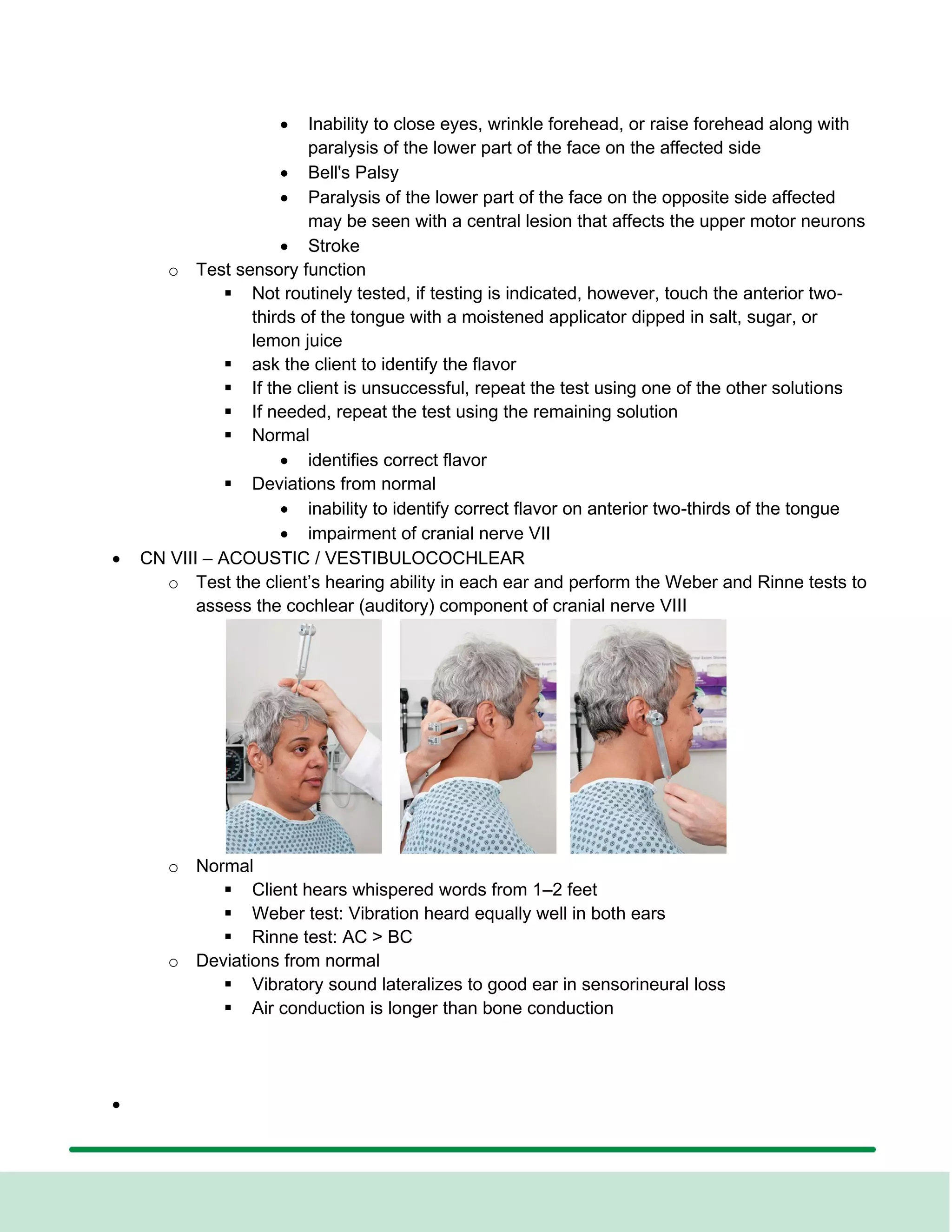 • Inability to close eyes, wrinkle forehead, or raise forehead along with
paralysis of the lower part of the face on the affected side
• Bell's Palsy
• Paralysis of the lower part of the face on the opposite side affected
may be seen with a central lesion that affects the upper motor neurons
• Stroke
o Test sensory function
▪ Not routinely tested, if testing is indicated, however, touch the anterior two-
thirds of the tongue with a moistened applicator dipped in salt, sugar, or
lemon juice
▪ ask the client to identify the flavor
▪ If the client is unsuccessful, repeat the test using one of the other solutions
▪ If needed, repeat the test using the remaining solution
▪ Normal
• identifies correct flavor
▪ Deviations from normal
• inability to identify correct flavor on anterior two-thirds of the tongue
• impairment of cranial nerve VII
• CN VIII – ACOUSTIC / VESTIBULOCOCHLEAR
o Test the client’s hearing ability in each ear and perform the Weber and Rinne tests to
assess the cochlear (auditory) component of cranial nerve VIII
o Normal
▪ Client hears whispered words from 1–2 feet
▪ Weber test: Vibration heard equally well in both ears
▪ Rinne test: AC > BC
o Deviations from normal
▪ Vibratory sound lateralizes to good ear in sensorineural loss
▪ Air conduction is longer than bone conduction
•
 
