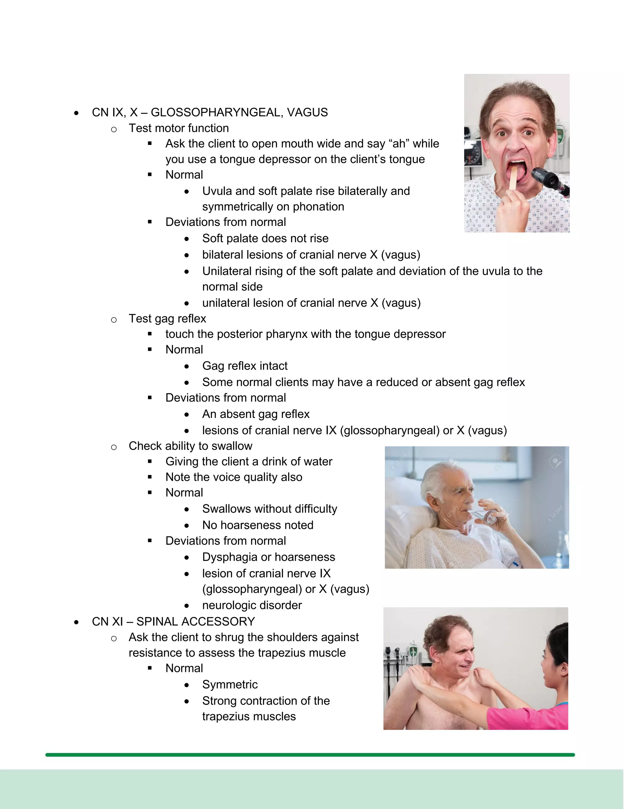 • CN IX, X – GLOSSOPHARYNGEAL, VAGUS
o Test motor function
▪ Ask the client to open mouth wide and say “ah” while
you use a tongue depressor on the client’s tongue
▪ Normal
• Uvula and soft palate rise bilaterally and
symmetrically on phonation
▪ Deviations from normal
• Soft palate does not rise
• bilateral lesions of cranial nerve X (vagus)
• Unilateral rising of the soft palate and deviation of the uvula to the
normal side
• unilateral lesion of cranial nerve X (vagus)
o Test gag reflex
▪ touch the posterior pharynx with the tongue depressor
▪ Normal
• Gag reflex intact
• Some normal clients may have a reduced or absent gag reflex
▪ Deviations from normal
• An absent gag reflex
• lesions of cranial nerve IX (glossopharyngeal) or X (vagus)
o Check ability to swallow
▪ Giving the client a drink of water
▪ Note the voice quality also
▪ Normal
• Swallows without difficulty
• No hoarseness noted
▪ Deviations from normal
• Dysphagia or hoarseness
• lesion of cranial nerve IX
(glossopharyngeal) or X (vagus)
• neurologic disorder
• CN XI – SPINAL ACCESSORY
o Ask the client to shrug the shoulders against
resistance to assess the trapezius muscle
▪ Normal
• Symmetric
• Strong contraction of the
trapezius muscles
 