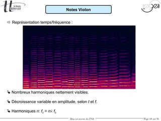 Mise en œuvre du TNS Page 68 sur 96
Notes Violon
 Représentation temps/fréquence :
 Nombreux harmoniques nettement visibles.
 Harmoniques n: fn = n× f0
 Décroissance variable en amplitude, selon t et f.
 