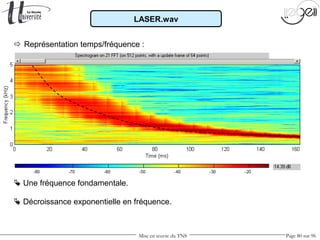 Mise en œuvre du TNS Page 80 sur 96
 Représentation temps/fréquence :
 Une fréquence fondamentale.
 Décroissance exponentielle en fréquence.
LASER.wav
 