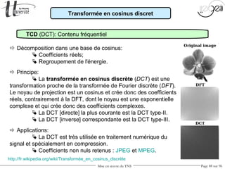 Mise en œuvre du TNS Page 88 sur 96
Transformée en cosinus discret
TCD (DCT): Contenu fréquentiel
 Décomposition dans une base de cosinus:
 Coefficients réels;
 Regroupement de l'énergie.
http://fr.wikipedia.org/wiki/Transformée_en_cosinus_discrète
 Principe:
 La transformée en cosinus discrète (DCT) est une
transformation proche de la transformée de Fourier discrète (DFT).
Le noyau de projection est un cosinus et crée donc des coefficients
réels, contrairement à la DFT, dont le noyau est une exponentielle
complexe et qui crée donc des coefficients complexes.
 La DCT [directe] la plus courante est la DCT type-II.
 La DCT [inverse] correspondante est la DCT type-III.
 Applications:
 La DCT est très utilisée en traitement numérique du
signal et spécialement en compression.
 Coefficients non nuls retenus : JPEG et MPEG.
 