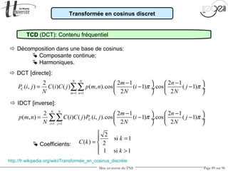 Mise en œuvre du TNS Page 89 sur 96
Transformée en cosinus discret
TCD (DCT): Contenu fréquentiel
 Décomposition dans une base de cosinus:
 Composante continue;
 Harmoniques.
1 1
2 2 1 2 1
( , ) ( ) ( ) ( , ).cos ( 1) .cos ( 1)
2 2
N N
C
m n
m n
P i j C i C j p m n i j
N N N
π π
= =
− −   
= − − ÷  ÷
   
∑∑
1 1
2 2 1 2 1
( , ) ( ) ( ) ( , ).cos ( 1) .cos ( 1)
2 2
N N
C
i j
m n
p m n C i C j P i j i j
N N N
π π
= =
− −   
= − − ÷  ÷
   
∑∑
2
si 1
( ) 2
1 si 1
k
C k
k

=
= 
 >
http://fr.wikipedia.org/wiki/Transformée_en_cosinus_discrète
 DCT [directe]:
 IDCT [inverse]:
 Coefficients:
 