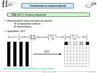 Mise en œuvre du TNS Page 90 sur 96
Transformée en cosinus discret
TCD (DCT): Contenu fréquentiel
 Décomposition dans une base de cosinus:
 Composante continue;
 Harmoniques.
1 1
2 2 1 2 1
( , ) ( ) ( ) ( , ).cos ( 1) .cos ( 1)
2 2
N N
C
m n
m n
P i j C i C j p m n i j
N N N
π π
= =
− −   
= − − ÷  ÷
   
∑∑
http://fr.wikipedia.org/wiki/Transformée_en_cosinus_discrète
 Application: DCT
DCT
 