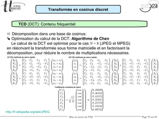Mise en œuvre du TNS Page 95 sur 96
Transformée en cosinus discret
TCD (DCT): Contenu fréquentiel
 Décomposition dans une base de cosinus:
 Optimisation du calcul de la DCT: Algorithme de Chen
Le calcul de la DCT est optimisé pour le cas N = 8 (JPEG et MPEG)
en réécrivant la transformée sous forme matricielle et en factorisant la
décomposition, pour réduire le nombre de multiplications nécessaires.
http://fr.wikipedia.org/wiki/JPEG
 