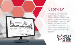 Gateway
Accelerate performance and
improve productivity with
greater control over your talent
insights. From selection through
to development, Gateway is your
portal to the world’s leading
psychometric assessments. It
is the engine to power BestFit
TM
hiring and inform talent mobility
decisions.
 