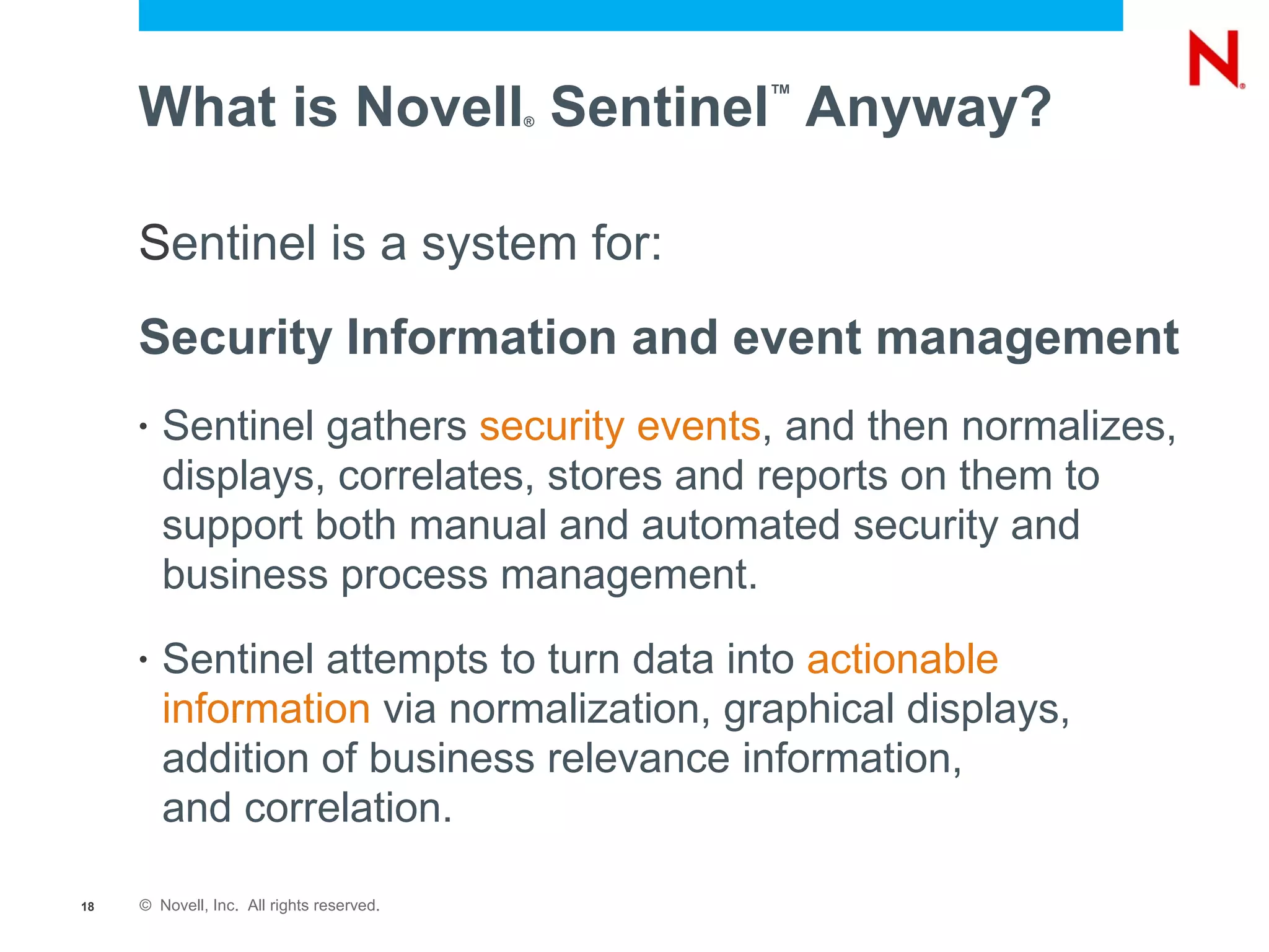 What is Novell Sentinel Anyway?       ®
                                               ™




     Sentinel is a system for:
     Security Information and event management
     •   Sentinel gathers security events, and then normalizes,
         displays, correlates, stores and reports on them to
         support both manual and automated security and
         business process management.
     •   Sentinel attempts to turn data into actionable
         information via normalization, graphical displays,
         addition of business relevance information,
         and correlation.

18   © Novell, Inc. All rights reserved.
 