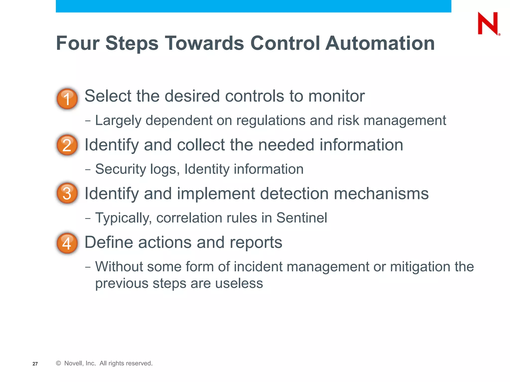 Four Steps Towards Control Automation

       1 Select the desired controls to monitor
               –   Largely dependent on regulations and risk management
       2 Identify and collect the needed information
               –   Security logs, Identity information
       3 Identify and implement detection mechanisms
               –   Typically, correlation rules in Sentinel
       4 Define actions and reports
               –   Without some form of incident management or mitigation the
                   previous steps are useless




27   © Novell, Inc. All rights reserved.
 