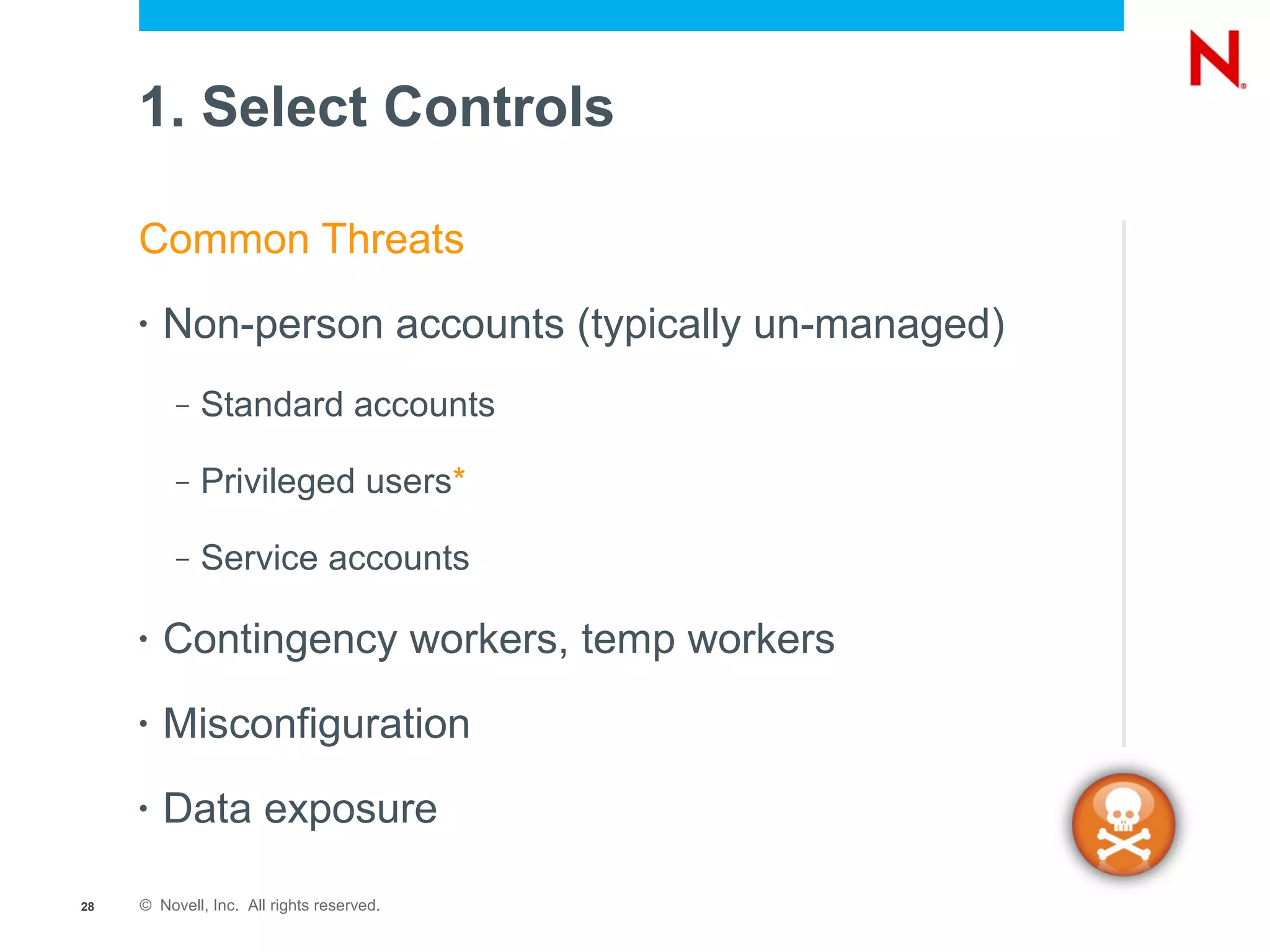 1. Select Controls

     Common Threats
     •   Non-person accounts (typically un-managed)
          –   Standard accounts

          –   Privileged users*

          –   Service accounts

     •   Contingency workers, temp workers
     •   Misconfiguration
     •   Data exposure

28   © Novell, Inc. All rights reserved.
 