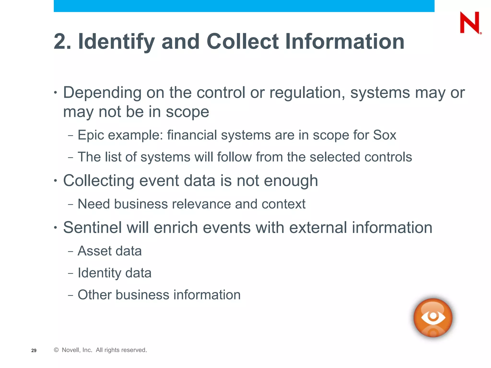 2. Identify and Collect Information

     •   Depending on the control or regulation, systems may or
         may not be in scope
          –   Epic example: financial systems are in scope for Sox
          –   The list of systems will follow from the selected controls
     •   Collecting event data is not enough
          –   Need business relevance and context
     •   Sentinel will enrich events with external information
          –   Asset data
          –   Identity data
          –   Other business information


29   © Novell, Inc. All rights reserved.
 
