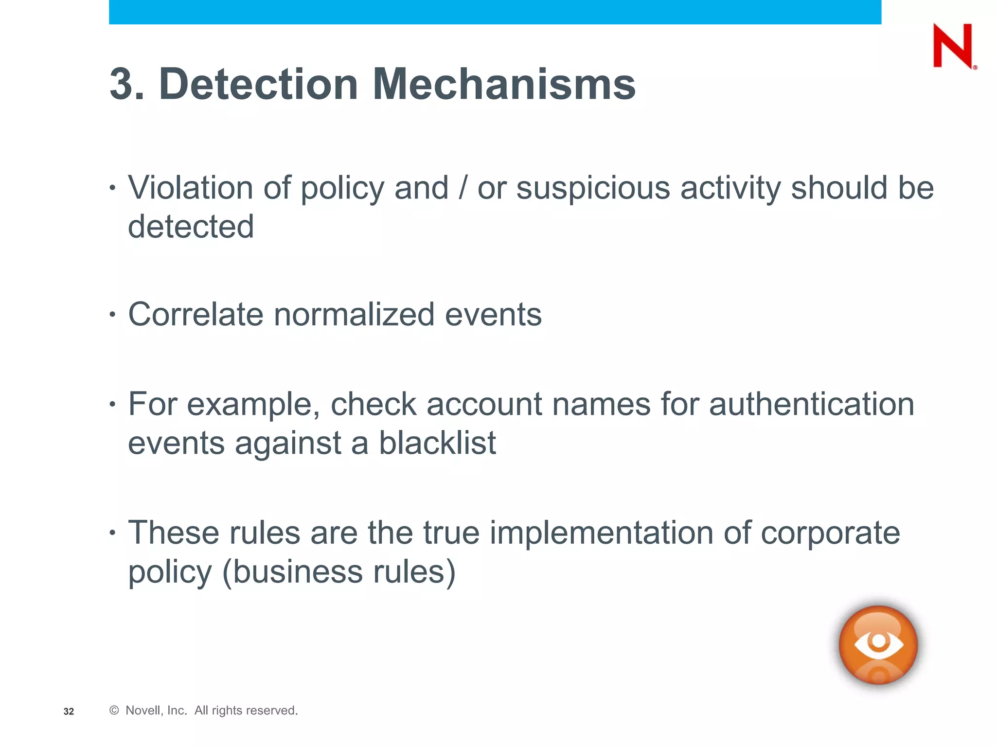 3. Detection Mechanisms

     •   Violation of policy and / or suspicious activity should be
         detected

     •   Correlate normalized events

     •   For example, check account names for authentication
         events against a blacklist

     •   These rules are the true implementation of corporate
         policy (business rules)


32   © Novell, Inc. All rights reserved.
 