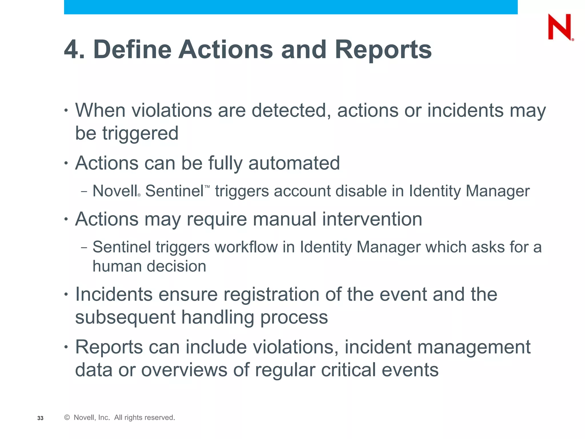 4. Define Actions and Reports

     •   When violations are detected, actions or incidents may
         be triggered
     •   Actions can be fully automated
          –   Novell Sentinel triggers account disable in Identity Manager
                            ®
                                           ™




     •   Actions may require manual intervention
          –   Sentinel triggers workflow in Identity Manager which asks for a
              human decision
     •   Incidents ensure registration of the event and the
         subsequent handling process
     •   Reports can include violations, incident management
         data or overviews of regular critical events

33   © Novell, Inc. All rights reserved.
 