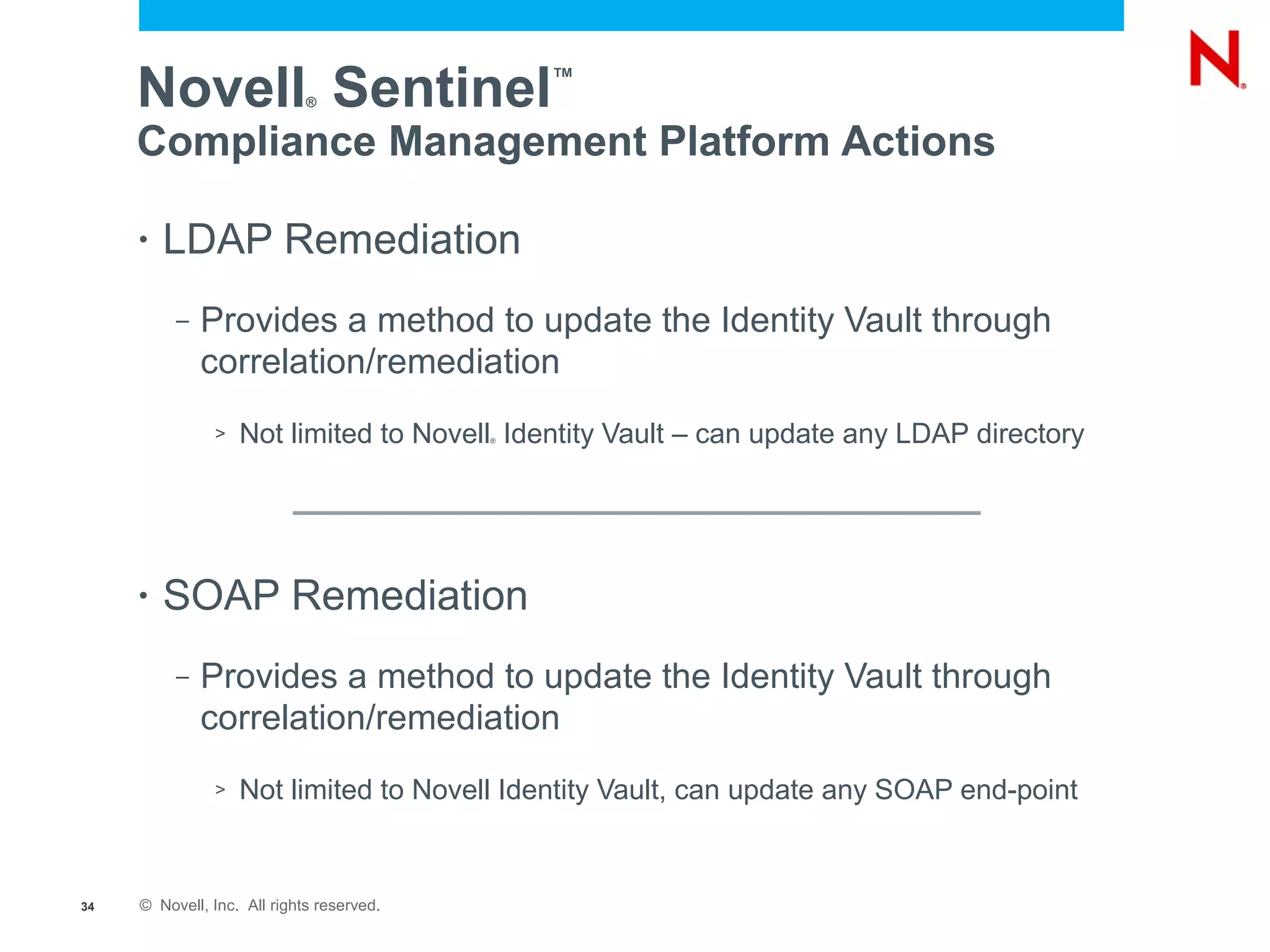 Novell Sentinel         ®
                                               ™


     Compliance Management Platform Actions

     •   LDAP Remediation
          –   Provides a method to update the Identity Vault through
              correlation/remediation
               >   Not limited to Novell Identity Vault – can update any LDAP directory
                                           ®




     •   SOAP Remediation
          –   Provides a method to update the Identity Vault through
              correlation/remediation
               >   Not limited to Novell Identity Vault, can update any SOAP end-point


34   © Novell, Inc. All rights reserved.
 