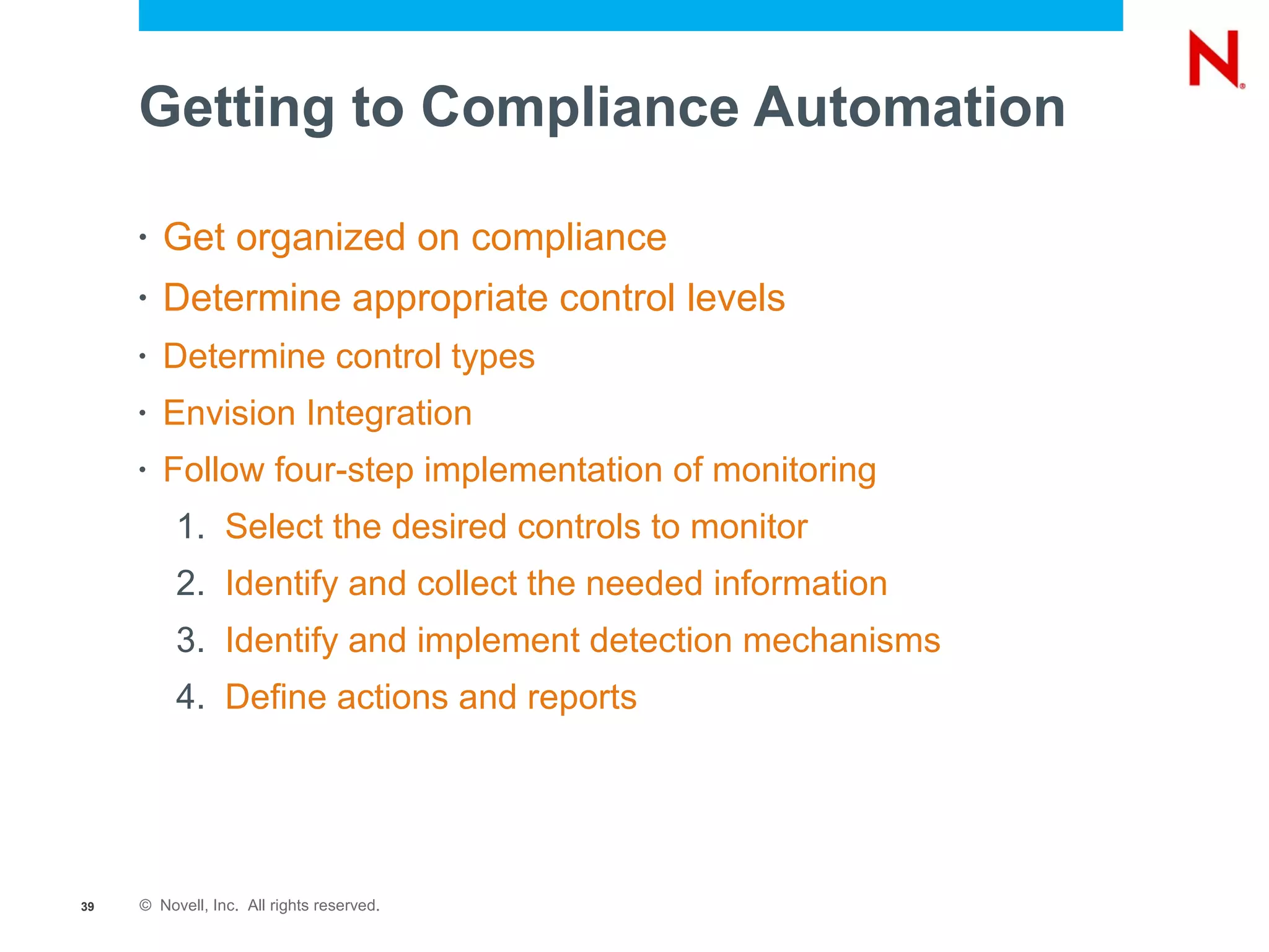 Getting to Compliance Automation

     •   Get organized on compliance
     •   Determine appropriate control levels
     •   Determine control types
     •   Envision Integration
     •   Follow four-step implementation of monitoring
          1. Select the desired controls to monitor
          2. Identify and collect the needed information
          3. Identify and implement detection mechanisms
          4. Define actions and reports




39   © Novell, Inc. All rights reserved.
 