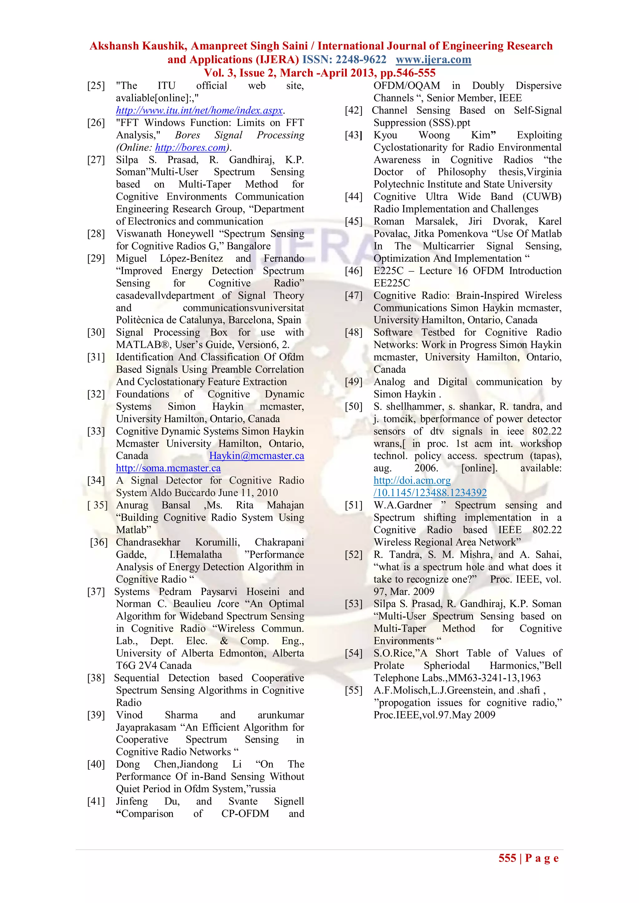 Akshansh Kaushik, Amanpreet Singh Saini / International Journal of Engineering Research
             and Applications (IJERA) ISSN: 2248-9622 www.ijera.com
                   Vol. 3, Issue 2, March -April 2013, pp.546-555
[25]    "The      ITU       official     web      site,          OFDM/OQAM in Doubly Dispersive
        avaliable[online]:,"                                     Channels “, Senior Member, IEEE
        http://www.itu.int/net/home/index.aspx.           [42]   Channel Sensing Based on Self-Signal
[26]    "FFT Windows Function: Limits on FFT                     Suppression (SSS).ppt
        Analysis," Bores Signal Processing                [43]   Kyou        Woong       Kim”     Exploiting
        (Online: http://bores.com).                              Cyclostationarity for Radio Environmental
[27]    Silpa S. Prasad, R. Gandhiraj, K.P.                      Awareness in Cognitive Radios “the
        Soman”Multi-User Spectrum Sensing                        Doctor of Philosophy thesis,Virginia
        based on Multi-Taper Method for                          Polytechnic Institute and State University
        Cognitive Environments Communication              [44]   Cognitive Ultra Wide Band (CUWB)
        Engineering Research Group, “Department                  Radio Implementation and Challenges
        of Electronics and communication                  [45]   Roman Marsalek, Jiri Dvorak, Karel
[28]    Viswanath Honeywell “Spectrum Sensing                    Povalac, Jitka Pomenkova “Use Of Matlab
        for Cognitive Radios G,” Bangalore                       In The Multicarrier Signal Sensing,
[29]    Miguel López-Benítez and Fernando                        Optimization And Implementation “
        “Improved Energy Detection Spectrum               [46]   E225C – Lecture 16 OFDM Introduction
        Sensing       for      Cognitive       Radio”            EE225C
        casadevallvdepartment of Signal Theory            [47]   Cognitive Radio: Brain-Inspired Wireless
        and             communicationsvuniversitat               Communications Simon Haykin mcmaster,
        Politècnica de Catalunya, Barcelona, Spain               University Hamilton, Ontario, Canada
[30]    Signal Processing Box for use with                [48]   Software Testbed for Cognitive Radio
        MATLAB®, User’s Guide, Version6, 2.                      Networks: Work in Progress Simon Haykin
[31]    Identification And Classification Of Ofdm                mcmaster, University Hamilton, Ontario,
        Based Signals Using Preamble Correlation                 Canada
        And Cyclostationary Feature Extraction            [49]   Analog and Digital communication by
[32]    Foundations of Cognitive Dynamic                         Simon Haykin .
        Systems Simon           Haykin mcmaster,          [50]   S. shellhammer, s. shankar, R. tandra, and
        University Hamilton, Ontario, Canada                     j. tomcik, bperformance of power detector
[33]    Cognitive Dynamic Systems Simon Haykin                   sensors of dtv signals in ieee 802.22
        Mcmaster University Hamilton, Ontario,                   wrans,[ in proc. 1st acm int. workshop
        Canada                 Haykin@mcmaster.ca                technol. policy access. spectrum (tapas),
        http://soma.mcmaster.ca                                  aug.       2006.     [online].    available:
[34]    A Signal Detector for Cognitive Radio                    http://doi.acm.org
        System Aldo Buccardo June 11, 2010                       /10.1145/123488.1234392
[ 35]   Anurag Bansal ,Ms. Rita Mahajan                   [51]   W.A.Gardner ” Spectrum sensing and
        “Building Cognitive Radio System Using                   Spectrum shifting implementation in a
        Matlab”                                                  Cognitive Radio based IEEE 802.22
[36]    Chandrasekhar Korumilli, Chakrapani                      Wireless Regional Area Network”
        Gadde,       I.Hemalatha        ”Performance      [52]   R. Tandra, S. M. Mishra, and A. Sahai,
        Analysis of Energy Detection Algorithm in                “what is a spectrum hole and what does it
        Cognitive Radio “                                        take to recognize one?” Proc. IEEE, vol.
[37]    Systems Pedram Paysarvi Hoseini and                      97, Mar. 2009
        Norman C. Beaulieu Icore “An Optimal              [53]   Silpa S. Prasad, R. Gandhiraj, K.P. Soman
        Algorithm for Wideband Spectrum Sensing                  “Multi-User Spectrum Sensing based on
        in Cognitive Radio “Wireless Commun.                     Multi-Taper Method for Cognitive
        Lab., Dept. Elec. & Comp. Eng.,                          Environments “
        University of Alberta Edmonton, Alberta           [54]   S.O.Rice,”A Short Table of Values of
        T6G 2V4 Canada                                           Prolate      Spheriodal     Harmonics,”Bell
[38]    Sequential Detection based Cooperative                   Telephone Labs.,MM63-3241-13,1963
        Spectrum Sensing Algorithms in Cognitive          [55]   A.F.Molisch,L.J.Greenstein, and .shafi ,
        Radio                                                    ”propogation issues for cognitive radio,”
[39]    Vinod       Sharma        and       arunkumar            Proc.IEEE,vol.97.May 2009
        Jayaprakasam “An Efficient Algorithm for
        Cooperative       Spectrum      Sensing      in
        Cognitive Radio Networks “
[40]    Dong Chen,Jiandong Li “On The
        Performance Of in-Band Sensing Without
        Quiet Period in Ofdm System,”russia
[41]    Jinfeng     Du,     and      Svante    Signell
        “Comparison        of     CP-OFDM          and



                                                                                              555 | P a g e
 