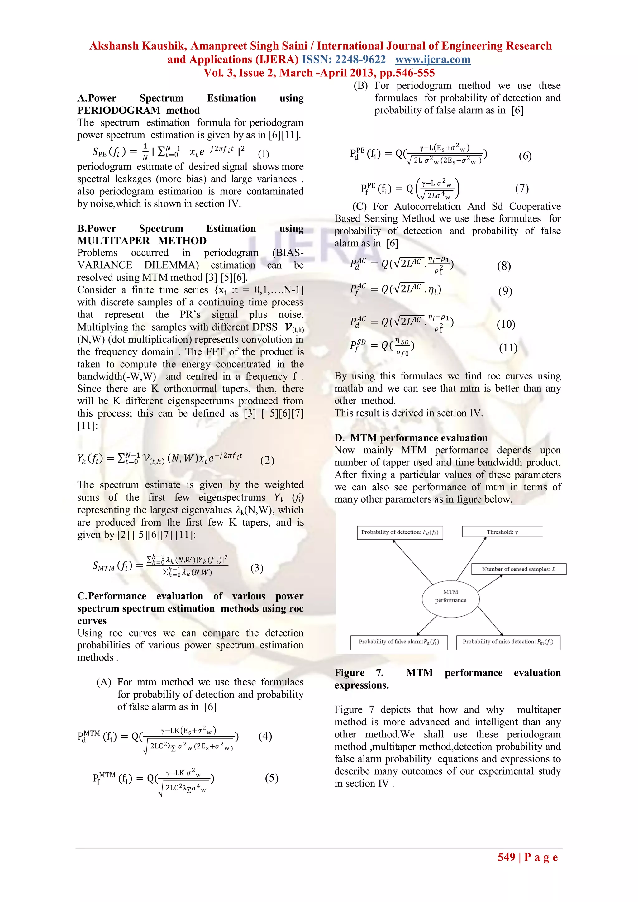 Akshansh Kaushik, Amanpreet Singh Saini / International Journal of Engineering Research
               and Applications (IJERA) ISSN: 2248-9622 www.ijera.com
                     Vol. 3, Issue 2, March -April 2013, pp.546-555
                                                                             (B) For periodogram method we use these
A.Power      Spectrum        Estimation        using                             formulaes for probability of detection and
PERIODOGRAM method                                                               probability of false alarm as in [6]
The spectrum estimation formula for periodogram
power spectrum estimation is given by as in [6][11].
                  1                                                                               γ−L E s +𝜍 2 w
    𝑆PE 𝑓𝑖 = 𝑁 ∣ 𝑡=0 𝑥 𝑡 𝑒 −𝑗 2𝜋𝑓 𝑖 𝑡 ∣2 (1)
                     𝑁−1                                                     PE
                                                                            Pd (fi ) = Q(                                 )          (6)
                                                                                                2L 𝜍 2 w (2E s +𝜍 2 w )
periodogram estimate of desired signal shows more
spectral leakages (more bias) and large variances .                                               γ−L 𝜍 2 w
also periodogram estimation is more contaminated                               PfPE (fi ) = Q                                       (7)
                                                                                                   2𝐿𝜍 4 w
by noise,which is shown in section IV.                                       (C) For Autocorrelation And Sd Cooperative
                                                                         Based Sensing Method we use these formulaes for
B.Power        Spectrum       Estimation      using                      probability of detection and probability of false
MULTITAPER METHOD                                                        alarm as in [6]
Problems occurred in periodogram (BIAS-                                                              𝜂 𝑙 −𝜌 1
VARIANCE DILEMMA) estimation can be                                          𝑃 𝑑𝐴𝐶 = 𝑄( 2𝐿 𝐴𝐶 .         2       )             (8)
                                                                                                       𝜌1
resolved using MTM method [3] [5][6].
Consider a finite time series {xt :t = 0,1,….N-1]                            𝑃𝑓 𝐴𝐶 = 𝑄( 2𝐿 𝐴𝐶 . 𝜂 𝑙 )                         (9)
with discrete samples of a continuing time process
that represent the PR’s signal plus noise.                                                           𝜂 𝑙 −𝜌 1
Multiplying the samples with different DPSS 𝓥(t,k)                           𝑃 𝑑𝐴𝐶 = 𝑄( 2𝐿 𝐴𝐶 .         2       )             (10)
                                                                                                       𝜌1
(N,W) (dot multiplication) represents convolution in                                    η
                                                                             𝑃𝑓𝑆𝐷 =   𝑄( 𝜍 𝑆𝐷 )                               (11)
the frequency domain . The FFT of the product is                                           𝑓0
taken to compute the energy concentrated in the
bandwidth(-W,W) and centred in a frequency f .                           By using this formulaes we find roc curves using
Since there are K orthonormal tapers, then, there                        matlab and we can see that mtm is better than any
will be K different eigenspectrums produced from                         other method.
this process; this can be defined as [3] [ 5][6][7]                      This result is derived in section IV.
[11]:
                                                                         D. MTM performance evaluation
            𝑁−1
                                                                         Now mainly MTM performance depends upon
𝑌𝑘 𝑓𝑖 =    𝑡=0    𝒱    𝑡,𝑘       𝑁, 𝑊 𝑥 𝑡 𝑒 −𝑗 2𝜋𝑓 𝑖 𝑡         (2)       number of tapper used and time bandwidth product.
                                                                         After fixing a particular values of these parameters
The spectrum estimate is given by the weighted                           we can also see performance of mtm in terms of
sums of the first few eigenspectrums 𝘠k (fi)                             many other parameters as in figure below.
representing the largest eigenvalues 𝜆k(N,W), which
are produced from the first few K tapers, and is
given by [2] [ 5][6][7] [11]:
                       𝑘−1                       2
                       𝑘=0 𝜆 𝑘 (𝑁,𝑊)∣𝑌 𝑘 (𝑓 𝑖 )∣
    𝑆 𝑀𝑇𝑀 𝑓𝑖 =              𝑘−1 𝜆 (𝑁,𝑊)                      (3)
                            𝑘=0 𝑘


C.Performance evaluation of various power
spectrum spectrum estimation methods using roc
curves
Using roc curves we can compare the detection
probabilities of various power spectrum estimation
methods .
                                                                         Figure 7.          MTM             performance             evaluation
    (A) For mtm method we use these formulaes                            expressions.
        for probability of detection and probability
        of false alarm as in [6]                                         Figure 7 depicts that how and why multitaper
                                                                         method is more advanced and intelligent than any
 MTM                         γ−LK E s +𝜍 2 w
Pd   (fi ) = Q(                                          )    (4)        other method.We shall use these periodogram
                      2LC 2 λ     𝜍 2 w (2E s +𝜍 2 w )                   method ,multitaper method,detection probability and
                                                                         false alarm probability equations and expressions to
                              γ−LK 𝜍 2 w                                 describe many outcomes of our experimental study
   PfMTM (fi ) = Q(                           )                    (5)   in section IV .
                              2LC 2 λ 𝜍 4 w




                                                                                                                              549 | P a g e
 