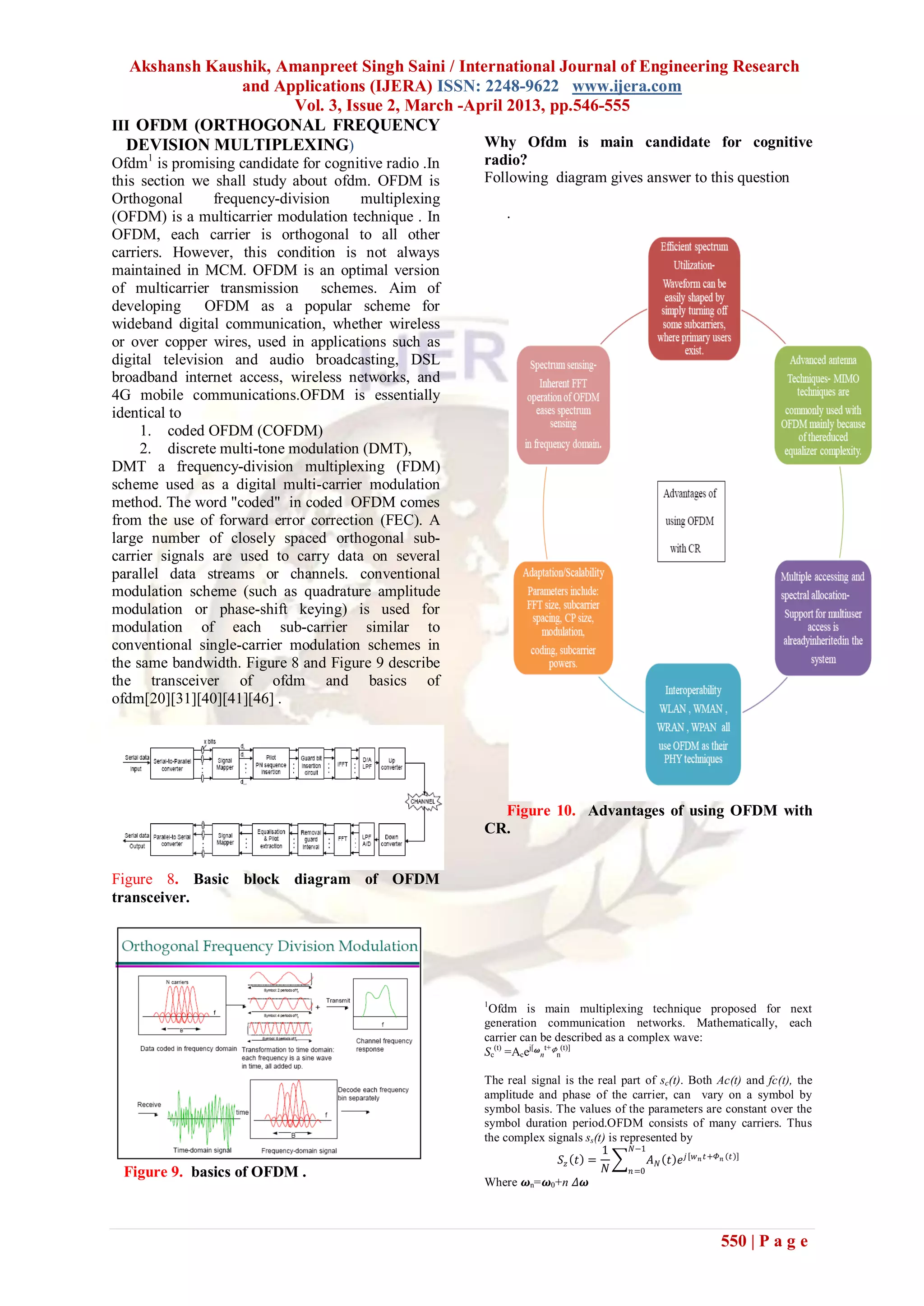 Akshansh Kaushik, Amanpreet Singh Saini / International Journal of Engineering Research
                and Applications (IJERA) ISSN: 2248-9622 www.ijera.com
                      Vol. 3, Issue 2, March -April 2013, pp.546-555
III OFDM (ORTHOGONAL FREQUENCY
  DEVISION MULTIPLEXING)                         Why Ofdm is main candidate for cognitive
Ofdm1 is promising candidate for cognitive radio .In   radio?
this section we shall study about ofdm. OFDM is        Following diagram gives answer to this question
Orthogonal       frequency-division   multiplexing
(OFDM) is a multicarrier modulation technique . In         .
OFDM, each carrier is orthogonal to all other
carriers. However, this condition is not always
maintained in MCM. OFDM is an optimal version
of multicarrier transmission schemes. Aim of
developing     OFDM as a popular scheme for
wideband digital communication, whether wireless
or over copper wires, used in applications such as
digital television and audio broadcasting, DSL
broadband internet access, wireless networks, and
4G mobile communications.OFDM is essentially
identical to
     1. coded OFDM (COFDM)
     2. discrete multi-tone modulation (DMT),
DMT a frequency-division multiplexing (FDM)
scheme used as a digital multi-carrier modulation
method. The word "coded" in coded OFDM comes
from the use of forward error correction (FEC). A
large number of closely spaced orthogonal sub-
carrier signals are used to carry data on several
parallel data streams or channels. conventional
modulation scheme (such as quadrature amplitude
modulation or phase-shift keying) is used for
modulation of each sub-carrier similar to
conventional single-carrier modulation schemes in
the same bandwidth. Figure 8 and Figure 9 describe
the transceiver of ofdm and basics of
ofdm[20][31][40][41][46] .




                                                         Figure 10. Advantages of using OFDM with
                                                       CR.


Figure 8. Basic block diagram of OFDM
transceiver.




                                                       1
                                                        Ofdm is main multiplexing technique proposed for next
                                                       generation communication networks. Mathematically, each
                                                       carrier can be described as a complex wave:
                                                       Sc(t) =Acej[ 𝝎nt+ 𝛷n(t)]

                                                       The real signal is the real part of sc(t). Both Ac(t) and fc(t), the
                                                       amplitude and phase of the carrier, can vary on a symbol by
                                                       symbol basis. The values of the parameters are constant over the
                                                       symbol duration period.OFDM consists of many carriers. Thus
                                                       the complex signals ss(t) is represented by
                                                                               1      𝑁−1
                                                                      𝑆𝑧 𝑡 =               𝐴 𝑁 𝑡 𝑒 𝑗 𝑤 𝑛 𝑡+𝛷 𝑛 𝑡
 Figure 9. basics of OFDM .                                                     𝑁     𝑛 =0
                                                       Where 𝝎n=𝝎0+n 𝛥𝝎



                                                                                                        550 | P a g e
 