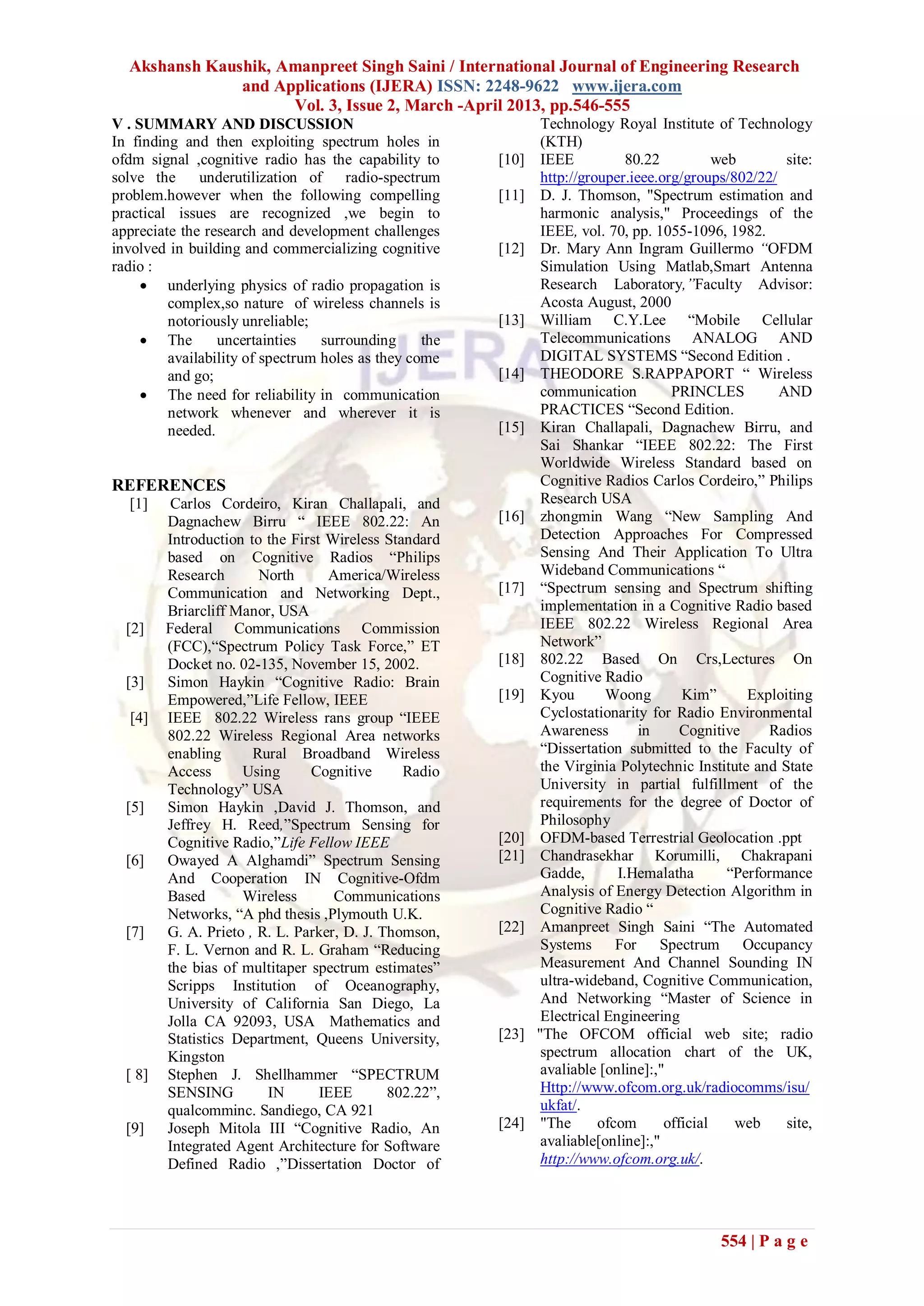 Akshansh Kaushik, Amanpreet Singh Saini / International Journal of Engineering Research
               and Applications (IJERA) ISSN: 2248-9622 www.ijera.com
                     Vol. 3, Issue 2, March -April 2013, pp.546-555
V . SUMMARY AND DISCUSSION                                      Technology Royal Institute of Technology
In finding and then exploiting spectrum holes in                (KTH)
ofdm signal ,cognitive radio has the capability to      [10]    IEEE           80.22          web        site:
solve the     underutilization of radio-spectrum                http://grouper.ieee.org/groups/802/22/
problem.however when the following compelling           [11]    D. J. Thomson, "Spectrum estimation and
practical issues are recognized ,we begin to                    harmonic analysis," Proceedings of the
appreciate the research and development challenges              IEEE, vol. 70, pp. 1055-1096, 1982.
involved in building and commercializing cognitive      [12]    Dr. Mary Ann Ingram Guillermo “OFDM
radio :                                                         Simulation Using Matlab,Smart Antenna
      underlying physics of radio propagation is               Research Laboratory,”Faculty Advisor:
         complex,so nature of wireless channels is              Acosta August, 2000
         notoriously unreliable;                        [13]    William C.Y.Lee “Mobile Cellular
      The       uncertainties    surrounding     the           Telecommunications ANALOG AND
         availability of spectrum holes as they come            DIGITAL SYSTEMS “Second Edition .
         and go;                                        [14]    THEODORE S.RAPPAPORT “ Wireless
      The need for reliability in communication                communication         PRINCLES          AND
         network whenever and wherever it is                    PRACTICES “Second Edition.
         needed.                                        [15]    Kiran Challapali, Dagnachew Birru, and
                                                                Sai Shankar “IEEE 802.22: The First
                                                                Worldwide Wireless Standard based on
REFERENCES                                                      Cognitive Radios Carlos Cordeiro,” Philips
  [1]     Carlos Cordeiro, Kiran Challapali, and                Research USA
         Dagnachew Birru “ IEEE 802.22: An              [16]    zhongmin Wang “New Sampling And
         Introduction to the First Wireless Standard            Detection Approaches For Compressed
         based on Cognitive Radios “Philips                     Sensing And Their Application To Ultra
         Research       North      America/Wireless             Wideband Communications “
         Communication and Networking Dept.,            [17]    “Spectrum sensing and Spectrum shifting
         Briarcliff Manor, USA                                  implementation in a Cognitive Radio based
  [2]    Federal Communications Commission                      IEEE 802.22 Wireless Regional Area
         (FCC),“Spectrum Policy Task Force,” ET                 Network”
         Docket no. 02-135, November 15, 2002.          [18]    802.22 Based On Crs,Lectures On
  [3]    Simon Haykin “Cognitive Radio: Brain                   Cognitive Radio
         Empowered,”Life Fellow, IEEE                   [19]    Kyou       Woong        Kim”       Exploiting
  [4]    IEEE 802.22 Wireless rans group “IEEE                  Cyclostationarity for Radio Environmental
         802.22 Wireless Regional Area networks                 Awareness        in     Cognitive     Radios
         enabling      Rural Broadband Wireless                 “Dissertation submitted to the Faculty of
         Access      Using      Cognitive      Radio            the Virginia Polytechnic Institute and State
         Technology” USA                                        University in partial fulfillment of the
  [5]    Simon Haykin ,David J. Thomson, and                    requirements for the degree of Doctor of
         Jeffrey H. Reed,”Spectrum Sensing for                  Philosophy
         Cognitive Radio,”Life Fellow IEEE              [20]    OFDM-based Terrestrial Geolocation .ppt
  [6]    Owayed A Alghamdi” Spectrum Sensing            [21]    Chandrasekhar Korumilli, Chakrapani
         And Cooperation IN Cognitive-Ofdm                      Gadde,       I.Hemalatha        “Performance
         Based       Wireless       Communications              Analysis of Energy Detection Algorithm in
         Networks, “A phd thesis ,Plymouth U.K.                 Cognitive Radio “
  [7]    G. A. Prieto , R. L. Parker, D. J. Thomson,    [22]    Amanpreet Singh Saini “The Automated
         F. L. Vernon and R. L. Graham “Reducing                Systems For Spectrum Occupancy
         the bias of multitaper spectrum estimates”             Measurement And Channel Sounding IN
         Scripps Institution of Oceanography,                   ultra-wideband, Cognitive Communication,
         University of California San Diego, La                 And Networking “Master of Science in
         Jolla CA 92093, USA Mathematics and                    Electrical Engineering
         Statistics Department, Queens University,      [23]   "The OFCOM official web site; radio
         Kingston                                               spectrum allocation chart of the UK,
  [ 8]   Stephen J. Shellhammer “SPECTRUM                       avaliable [online]:,"
         SENSING         IN       IEEE       802.22”,           Http://www.ofcom.org.uk/radiocomms/isu/
         qualcomminc. Sandiego, CA 921                          ukfat/.
  [9]    Joseph Mitola III “Cognitive Radio, An         [24]    "The      ofcom      official    web     site,
         Integrated Agent Architecture for Software             avaliable[online]:,"
         Defined Radio ,”Dissertation Doctor of                 http://www.ofcom.org.uk/.




                                                                                              554 | P a g e
 