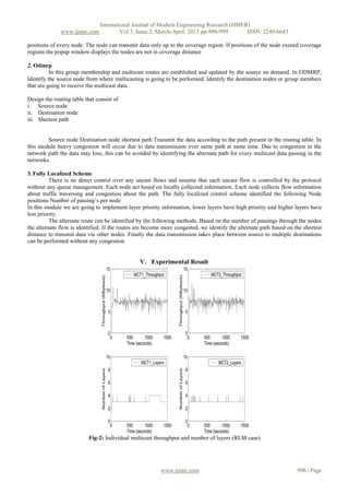 International Journal of Modern Engineering Research (IJMER)
              www.ijmer.com             Vol.3, Issue.2, March-April. 2013 pp-996-999      ISSN: 2249-6645

positions of every node. The node can transmit data only up to the coverage region. If positions of the node exceed coverage
regions the popup window displays the nodes are not in coverage distance

2. Odmrp
          In this group membership and multicast routes are established and updated by the source on demand. In ODMRP,
Identify the source node from where multicasting is going to be performed. Identify the destination nodes or group members
that are going to receive the multicast data.

Design the routing table that consist of
i. Source node
ii. Destination node
iii. Shortest path


        Source node Destination node shortest path Transmit the data according to the path present in the routing table. In
this module heavy congestion will occur due to data transmission over same path at same time. Due to congestion in the
network path the data may lose, this can be avoided by identifying the alternate path for every multicast data passing in the
networks.

3. Fully Localized Scheme
          There is no direct control over any uncast flows and assume that each uncast flow is controlled by the protocol
without any queue management. Each node act based on locally collected information. Each node collects flow information
about traffic traversing and congestion about the path. The fully localized control scheme identified the following Node
positions Number of passing’s per node
In this module we are going to implement layer priority information, lower layers have high priority and higher layers have
less priority.
          The alternate route can be identified by the following methods. Based on the number of passings through the nodes
the alternate flow is identified. If the routes are become more congested, we identify the alternate path based on the shortest
distance to transmit data via other nodes. Finally the data transmission takes place between source to multiple destinations
can be performed without any congestion


                                                V. Experimental Result




                           Fig-2: Individual multicast throughput and number of layers (RLM case)




                                                         www.ijmer.com                                              998 | Page
 