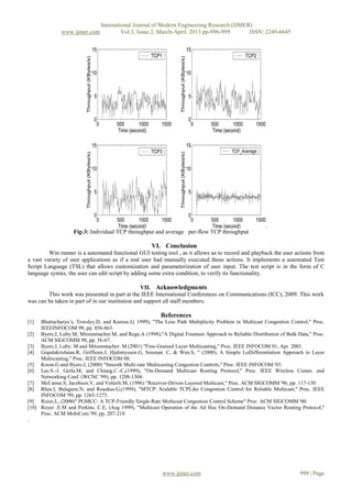 International Journal of Modern Engineering Research (IJMER)
              www.ijmer.com             Vol.3, Issue.2, March-April. 2013 pp-996-999      ISSN: 2249-6645




                                                                                                       .
                   Fig-3: Individual TCP throughput and average per-flow TCP throughput

                                                     VI. Conclusion
         Win runner is a automated functional GUI testing tool , as it allows us to record and playback the user actions from
a vast variety of user applications as if a real user had manually executed those actions. It implements a automated Test
Script Language (TSL) that allows customization and parameterization of user input. The test script is in the form of C
language syntax, the user can edit script by adding some extra condition, to verify its functionality.

                                                 VII. Acknowledgments
        This work was presented in part at the IEEE International Conferences on Communications (ICC), 2009. This work
was can be taken in part of in our institution and support all staff members.

                                                         References
[1]  Bhattacharya’s, Towsley.D, and Kurose.J,( 1999), "The Loss Path Multiplicity Problem in Multicast Congestion Control," Proc.
     IEEEINFOCOM 99, pp. 856-863.
[2] Byers.J, Luby.M, Mitzenmacher.M, and Rege.A (1998),"A Digital Fountain Approach to Reliable Distribution of Bulk Data," Proc.
     ACM SIGCOMM 98, pp. 56-67.
[3] Byers.J, Luby. M and Mitzenmacher. M (2001) "Fine-Grained Layer Multicasting," Proc. IEEE INFOCOM 01, Apr. 2001.
[4] Gopalakrishnan.R, Griffioen.J, Hjalmtysson.G, Sreenan. C, & Wen.S, " (2000), A Simple LoDifferentiation Approach to Layer
     Multicasting," Proc. IEEE INFOCOM 00.
[5] Kwon.G and Byers.J, (2000) "Smooth Multi-rate Multicasting Congestion Controls," Proc. IEEE INFOCOM '03.
[6] Lee.S.-J, Gerla.M, and Chiang.C.-C,(1999), "On-Demand Multicast Routing Protocol," Proc. IEEE Wireless Comm. and
     Networking Conf. (WCNC '99), pp. 1298-1304.
[7] McCanne.S, Jacobson.V, and Vetterli.M, (1996) “Receiver-Driven Layered Multicast," Proc. ACM SIGCOMM '96, pp. 117-130
[8] Rhee.I, Balaguru.N, and Rouskas.G,(1999), "MTCP: Scalable TCPLike Congestion Control for Reliable Multicast," Proc. IEEE
     INFOCOM '99, pp. 1265-1273.
[9] Rizzo.L, (2000)" PGMCC: A TCP-Friendly Single-Rate Multicast Congestion Control Scheme" Proc. ACM SIGCOMM '00.
[10] Royer .E.M and Perkins. C.E, (Aug 1999), "Multicast Operation of the Ad Hoc On-Demand Distance Vector Routing Protocol,"
     Proc. ACM MobiCom '99, pp. 207-218
.




                                                          www.ijmer.com                                               999 | Page
 
