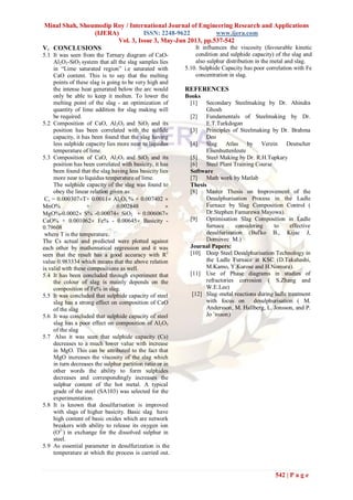 Minal Shah, Shoumodip Roy / International Journal of Engineering Research and Applications
(IJERA) ISSN: 2248-9622 www.ijera.com
Vol. 3, Issue 3, May-Jun 2013, pp.537-542
542 | P a g e
V. CONCLUSIONS
5.1 It was seen from the Ternary diagram of CaO-
Al2O3-SiO2 system that all the slag samples lies
in “Lime saturated region” i.e saturated with
CaO content. This is to say that the melting
points of these slag is going to be very high and
the intense heat generated below the arc would
only be able to keep it molten. To lower the
melting point of the slag - an optimization of
quantity of lime addition for slag making will
be required.
5.2 Composition of CaO, Al2O3 and SiO2 and its
position has been correlated with the sulfide
capacity, it has been found that the slag having
less sulphide capacity lies more near to liquidus
temperature of lime.
5.3 Composition of CaO, Al2O3 and SiO2 and its
position has been correlated with basicity, it has
been found that the slag having less basicity lies
more near to liquidus temperature of lime.
The sulphide capacity of the slag was found to
obey the linear relation given as:
Cs = 0.000307T+ 0.0011 Al2O3 % + 0.007402 
MnO% + 0.002848 
MgO%-0.0002 S% -0.00074 SiO2 + 0.006067
CaO% + 0.001062 Fe% - 0.00645 Basicity -
0.79608
where T is the temperature.
The Cs actual and predicted were plotted against
each other by mathematical regression and it was
seen that the result has a good accuracy with R2
value 0.983334 which means that the above relation
is valid with these compositions as well.
5.4 It has been concluded through experiment that
the colour of slag is mainly depends on the
composition of Fe% in slag.
5.5 It was concluded that sulphide capacity of steel
slag has a strong effect on composition of CaO
of the slag
5.6 It was concluded that sulphide capacity of steel
slag has a poor effect on composition of Al2O3
of the slag
5.7 Also it was seen that sulphide capacity (Cs)
decreases to a much lower value with increase
in MgO. This can be attributed to the fact that
MgO increases the viscosity of the slag which
in turn decreases the sulphur partition ratio or in
other words the ability to form sulphides
decreases and correspondingly increases the
sulphur content of the hot metal. A typical
grade of the steel (SA103) was selected for the
experimentation.
5.8 It is known that desulfurisation is improved
with slags of higher basicity. Basic slag have
high content of basic oxides which are network
breakers with ability to release its oxygen ion
(O2-
) in exchange for the dissolved sulphur in
steel.
5.9 As essential parameter in desulfurization is the
temperature at which the process is carried out.
It influences the viscosity (favourable kinetic
condition and sulphide capacity) of the slag and
also sulphur distribution in the metal and slag.
5.10. Sulphide Capacity has poor correlation with Fe
concentration in slag.
REFERENCES
Books
[1] Secondary Steelmaking by Dr. Ahindra
Ghosh
[2] Fundamentals of Steelmaking by Dr.
E.T.Turkdogan
[3] Principles of Steelmaking by Dr. Brahma
Deo
[4] Slag Atlas by Verein Deutscher
Eisenhuttenleute
[5] Steel Making by Dr. R.H.Tupkary
[6] Steel Plant Training Course
Software
[7] Math work by Matlab
Thesis
[8] Master Thesis on Improvement of the
Desulphurisation Process in the Ladle
Furnace by Slag Composition Control (
Dr.Stephen Famurewa Mayowa).
[9] Optimisation Slag Composition in Ladle
furnace considering to effective
desulfurization (Buľko B., Kijac J,
Domovec M.)
Journal Papers:
[10] Deep Steel Desulphurisation Technology in
the Ladle Furnace at KSC (D.Takahashi,
M.Kamo, Y.Kurose and H.Nomura).
[11] Use of Phase diagrams in studies of
refractories corrosion ( S.Zhang and
W.E.Lee)
[12] Slag–metal reactions during ladle treatment
with focus on desulphurisation ( M.
Andersson, M. Hallberg, L. Jonsson, and P.
Jo ¨nsson)
 
