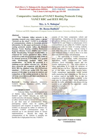Prof (Mrs) A. N. Mahajan & Dr. Reena Dadhich / International Journal of Engineering
Research and Applications (IJERA) ISSN: 2248-9622 www.ijera.com
Vol. 3, Issue 4, Jul-Aug 2013, pp. 531-538
531 | P a g e
Comparative Analysis of VANET Routing Protocols Using
VANET RBC and IEEE 802.11p
Mrs. A. N. Mahajan1
Professor, Deparment of ECE, Dronacharya college of Engineering, Gurgaon
Dr. Reena Dadhich2
Professor and HOD, Department of Computer Science & Informatics, University of Kota, Rajasthan
Abstract
The Vehicular Adhoc network is the
emerging research area which makes a phrase
‘Network on the wheel”. VANET is a collection
of communication vehicles to broadcast desired
information. In this paper performance of three
routing protocols namely Adhoc On Demand
Distance Vector Routing (AODV), Destination
Sequence Distance Vector (DSDV) and VANET
Radio Broadcasting Protocol (VANETRBC) is
compared for various parameters. Here, DSDV
protocol is a table driven protocol while AODV is
on demand protocol. VANETRBC is a general
radio broadcasting protocol taken into
consideration. To decide the protocols is a
challenge as per author reference [1]. All these
three protocols are compared with the help of
IEEE 802.11p standard using NS-2.33(Network
simulator – 2.33) as per author [12]. The main
purpose of this paper is to focus on analysis and
comparison of the routing protocols so that this
will help researchers to add their contribution in
the field of VANET.
Keywords— Routing protocols, simulation,
VANET, Network Simulator, AODV, DSDV,
VANETRBC
I. INTRODUCTION
Vehicular Adhoc Networks are special case
of Mobile Adhoc Network (MANET). Both
MANET and VANET networks are multi hop
mobile networks with dynamic topology. VANET is
an adhoc network which is formed between vehicles
as per their need of communication. Every
participating vehicle must be capable of
transmission and reception of signals to develop
VANET as discussed by author in reference [5].
Normally VANET communication range is
restricted up to one thousand meters in various
implementations. Beyond this range the
communication of the vehicles is normally not
feasible due to high packet loss rate. VANETs
consists of two basic components: vehicle and
infrastructures. Depending on this communication
between two devices can be divided into Vehicle to
Vehicle (V2V) and Vehicle to infrastructure (V21)
communication as per author [3]. VANETs may be
implemented with two kinds of routing methods,
unicast and multicast routing. Unicast routing is
used when two nodes are adjacent. For all other
cases multicast routing is used as there is no clear
direct link between source and destination.
The applications in VANET consists of
safety oriented applications, traffic management
applications, traffic coordination and traffic
assistance, travel information support and few
comfort applications [1]. The major concern in
safety applications is to avoid the accidents of
vehicles and save the lives. The safety applications
are of two types: active safety, passive safety.
Traffic management applications mainly include
traffic monitoring, light scheduling etc. The focus is
to anyhow improve the traffic flow so that the
congestion in traffic and accidents occurring in the
route may be reduced. Non – Safety applications
provide the traffic information and enhance driving
comfort as per author [9]. The major non – safety
applications include:
a) Traffic Optimization
b) Infotainment
c) Payment Services
d) Roadside Service finder
Fig1 VANET (Vehicle to Vehicle
Communication)
 