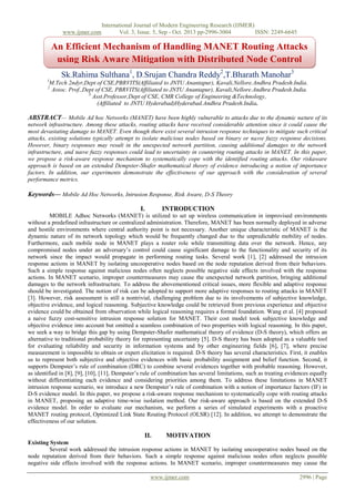 www.ijmer.com

International Journal of Modern Engineering Research (IJMER)
Vol. 3, Issue. 5, Sep - Oct. 2013 pp-2996-3004
ISSN: 2249-6645

An Efficient Mechanism of Handling MANET Routing Attacks
using Risk Aware Mitigation with Distributed Node Control
Sk.Rahima Sulthana1, D.Srujan Chandra Reddy2,T.Bharath Manohar3
1

M.Tech 2ndyr,Dept of CSE,PBRVITS(Affiliated to JNTU Anantapur), Kavali,Nellore.Andhra Pradesh.India.
Assoc. Prof.,Dept of CSE, PBRVITS(Affiliated to JNTU Anantapur), Kavali,Nellore.Andhra Pradesh.India.
3
Asst.Professor,Dept of CSE, CMR College of Engineering &Technology,
(Affiliated to JNTU Hyderabad)Hyderabad.Andhra Pradesh.India.

2

ABSTRACT— Mobile Ad hoc Networks (MANET) have been highly vulnerable to attacks due to the dynamic nature of its
network infrastructure. Among these attacks, routing attacks have received considerable attention since it could cause the
most devastating damage to MANET. Even though there exist several intrusion response techniques to mitigate such critical
attacks, existing solutions typically attempt to isolate malicious nodes based on binary or naıve fuzzy response decisions.
However, binary responses may result in the unexpected network partition, causing additional damages to the network
infrastructure, and naıve fuzzy responses could lead to uncertainty in countering routing attacks in MANET. In this paper,
we propose a risk-aware response mechanism to systematically cope with the identified routing attacks. Our riskaware
approach is based on an extended Dempster-Shafer mathematical theory of evidence introducing a notion of importance
factors. In addition, our experiments demonstrate the effectiveness of our approach with the consideration of several
performance metrics.

Keywords— Mobile Ad Hoc Networks, Intrusion Response, Risk Aware, D-S Theory
I.

INTRODUCTION

MOBILE Adhoc Networks (MANET) is utilized to set up wireless communication in improvised environments
without a predefined infrastructure or centralized administration. Therefore, MANET has been normally deployed in adverse
and hostile environments where central authority point is not necessary. Another unique characteristic of MANET is the
dynamic nature of its network topology which would be frequently changed due to the unpredictable mobility of nodes.
Furthermore, each mobile node in MANET plays a router role while transmitting data over the network. Hence, any
compromised nodes under an adversary‟s control could cause significant damage to the functionality and security of its
network since the impact would propagate in performing routing tasks. Several work [1], [2] addressed the intrusion
response actions in MANET by isolating uncooperative nodes based on the node reputation derived from their behaviors.
Such a simple response against malicious nodes often neglects possible negative side effects involved with the response
actions. In MANET scenario, improper countermeasures may cause the unexpected network partition, bringing additional
damages to the network infrastructure. To address the abovementioned critical issues, more flexible and adaptive response
should be investigated. The notion of risk can be adopted to support more adaptive responses to routing attacks in MANET
[3]. However, risk assessment is still a nontrivial, challenging problem due to its involvements of subjective knowledge,
objective evidence, and logical reasoning. Subjective knowledge could be retrieved from previous experience and objective
evidence could be obtained from observation while logical reasoning requires a formal foundation. Wang et al. [4] proposed
a naive fuzzy cost-sensitive intrusion response solution for MANET. Their cost model took subjective knowledge and
objective evidence into account but omitted a seamless combination of two properties with logical reasoning. In this paper,
we seek a way to bridge this gap by using Dempster-Shafer mathematical theory of evidence (D-S theory), which offers an
alternative to traditional probability theory for representing uncertainty [5]. D-S theory has been adopted as a valuable tool
for evaluating reliability and security in information systems and by other engineering fields [6], [7], where precise
measurement is impossible to obtain or expert elicitation is required. D-S theory has several characteristics. First, it enables
us to represent both subjective and objective evidences with basic probability assignment and belief function. Second, it
supports Dempster‟s rule of combination (DRC) to combine several evidences together with probable reasoning. However,
as identified in [8], [9], [10], [11], Dempster‟s rule of combination has several limitations, such as treating evidences equally
without differentiating each evidence and considering priorities among them. To address these limitations in MANET
intrusion response scenario, we introduce a new Dempster‟s rule of combination with a notion of importance factors (IF) in
D-S evidence model. In this paper, we propose a risk-aware response mechanism to systematically cope with routing attacks
in MANET, proposing an adaptive time-wise isolation method. Our risk-aware approach is based on the extended D-S
evidence model. In order to evaluate our mechanism, we perform a series of simulated experiments with a proactive
MANET routing protocol, Optimized Link State Routing Protocol (OLSR) [12]. In addition, we attempt to demonstrate the
effectiveness of our solution.

II.

MOTIVATION

Existing System
Several work addressed the intrusion response actions in MANET by isolating uncooperative nodes based on the
node reputation derived from their behaviors. Such a simple response against malicious nodes often neglects possible
negative side effects involved with the response actions. In MANET scenario, improper countermeasures may cause the
www.ijmer.com

2996 | Page

 