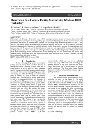 K.Sushma et al. Int. Journal of Engineering Research and Application www.ijera.com
Vol. 3, Issue 5, Sep-Oct 2013, pp.495-498
www.ijera.com 495 | P a g e
Reservation Based Vehicle Parking System Using GSM and RFID
Technology
K.Sushma1
, P. Raveendra Babu2
, J. Nageshwara Reddy3
1
M.Tech, Dept of ECE, CMR College of Engineering & Technology, Hyderabad, AP-India,
2
Assoc.Prof, Dept of ECE, CMR College of Engineering & Technology, Hyderabad, AP-India,
3
Asst.Prof, Dept of ECE, CMR College of Engineering & Technology, Hyderabad, AP-India
ABSTRACT
This paper is to develop a Reservation based vehicle parking reservation system to overcome the problem of
unnecessary time consumption in finding parking spot in commercial parking areas. In this proposed system, we
reserve the parking slot in shopping malls, theatres and offices by using short message service (SMS). User
reserves the slot by sending a message to GSM modem placed at the parking end. GSM modem gives slot
number and a password if the slots are available which is used to allow or deny access to the parking area at the
entrance and exit. IR sensor is used for the indication of empty slot with a green LED. User can park the vehicle
at the given zone, and this is valid up to a certain grace period only after that the priority will be given to next
user. RFID technology is used for entering and exiting parking area and also used to debit the amount for
parking charges through RFID tag. The main contribution is the system has more security .Thus users can just
reserve the parking slots using the SMS.
KEYWORDS: GSM, RFID, IR sensor, SMS
I. Introduction
In the existing parking system searching for
parking space is always been a difficult process. In
metropolitan cities it became a major issue due to
space problem, no parking zones etc, hence comes the
need of such a system which can automatically assists
us to search the nearest available parking space in the
surrounding area. Thus it will help us in saving time,
petrol & money [1]. Most of them are manually
managed and a little inefficient. All the work is done
by staff of the parking slot. Drivers give the money to
the staff directly. Many people are not satisfied with
the current management of the parking system and the
flexibility of finding empty space to park their
vehicles. Parking demand is routinely high at theaters,
shopping malls and offices. The problem that always
occurs at the vehicle parking is time being wasted in
searching for the available parking spaces. Users will
keep on circling the parking area until they found an
empty parking spot. That is, people often “circle
around” looking for a good parking space then a traffic
jam may occur [2]. Parking is an ever-growing
challenge in cities and towns across the world. So the
demand for Reservation based parking System is
expected to grow rapidly in the near future to eliminate
or reduce this problem with parking facility by just
reserving their parking slot using the SMS without
having to go online. The main objective is to design a
parking system with ARM7 (LPC2148)
microcontroller which can run on an embedded
system. By using GSM and RFID technology the
parking problem in big cities, especially the mega-
cities, has become one of the key causes of the city
traffic congestion. The Reservation based Parking
System is considered to be an effective way to improve
parking situation.
II. Hardware Implementation
The proposed system is designed with ARM7
controller as show in the figure 1. The major
components used in this system hardware are ARM7
(LPC2148) microcontroller, GSM module & RFID
module. ARM7 microcontroller is interfaced with the
GSM & RFID modules. Using GSM technology we
can check for the parking slot using corresponding
commands through SMS (Short Message Service). IR
sensor which is placed at the slots sections checks for
the availability of the slots, if there any availability a
conformation message is received to the user mobile.
Conformation message includes Parking slot number,
Parking duration, charges for the parking depending
upon the time duration & a security code. RFID
technology consists of tracking tags attached to objects
used for the security constrains and at the parking
section and also to debit the amount for parking
charges.
2.1 GSM Technology:
RESEARCH ARTICLE OPEN ACCESS
 