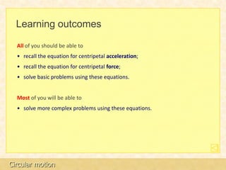 Learning outcomes

  All of you should be able to
  • recall the equation for centripetal acceleration;
  • recall the equation for centripetal force;
  • solve basic problems using these equations.


  Most of you will be able to
  • solve more complex problems using these equations.




Circular motion
 