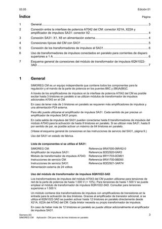 03.05 Edición 01
Siemens AG 3
SIMOREG CM Aplicación CM para más de tres tiristores en paralelo
Índice Página
1 General................................................................................................................................3
2 Conexión entre la interfase de potencia A7042 del CM: conector X21A, X22A y
amplificador de impulsos SA31: conector X2......................................................................4
3 Conexión SA31: X1, X6 en alimentación externa................................................................4
4 Conexiones típicas del CM con SA31 .................................................................................5
5 Conexión de los transformadores de impulsos al SA31......................................................6
6 Uso de transformadores de impulsos conectados en paralelo para corrientes de disparo
superiores a 1 A ..................................................................................................................6
7 Esquema general de conexiones del módulo de transformador de impulsos 6QN1022-
3AD .....................................................................................................................................7
1 General
SIMOREG CM es un equipo independiente que contiene todos los componentes para la
regulación y el mando de la parte de potencia en los puentes B6C y (B6)A(B6)C.
A través de los amplificadores de impulsos en la interfase de potencia A7042 del CM es posible
excitar hasta 3 tiristores en paralelo si se utilizan módulos de transformador de impulsos
adicionales A7043 en el CM.
En caso de tener más de 3 tiristores en paralelo se requieren más amplificadores de impulsos y
una alimentación P24 externa.
Para ello puede utilizarse el amplificador de impulsos SA31. Cada sentido de par precisa un
amplificador de impulsos SA31 propio.
En cada salida de impulsos del SA31 pueden conectarse hasta 8 transformadores de impulsos del
módulo A7043 para la activación de hasta 8 tiristores en paralelo. Si se utilizan más SA31, hasta 8
por sentido de par, es posible activar un máximo de 64 tiristores en paralelo.
(Véase el esquema general de conexiones en las instrucciones de servicio del SA31, página 9.)
Uso del SA31 en estado de fábrica.
Lista de componentes si se utiliza el SA31:
SIMOREG CM: Referencia 6RA7000-0MV62-0
Amplificador de impulsos SA31: Referencia 6DD2920-0AR3
Módulo de transformador de impulsos A7043: Referencia 6RY1703-0CM01
Instrucciones de servicio CM: Referencia 6RX1700-0BD00
Instrucciones de servicio SA31: Referencia 6DD2921-3AR74
Alimentación externa de 24 voltios
Uso del módulo de transformador de impulsos 6QN1022-3AD
Los transformadores de impulsos del módulo A7043 del CM pueden utilizarse para tensiones de
red de la parte de potencia de hasta 1.000 V (+ 10%). Para tensiones de hasta 1.500 V se puede
emplear el módulo de transformador de impulsos 6QN1022-3AD. Consultar para tensiones
superiores a 1.500 V.
Un módulo contiene dos transformadores de impulsos con amplificadores de transistores en la
entrada para la activación de dos tiristores. Gracias al amplificador de transistor adicional, si se
utiliza el 6QN1022-3AD se pueden activar hasta 12 tiristores en paralelo directamente desde
X21A, X22A del A7042 del CM. Cada tiristor necesita su propio transformador de impulsos.
En caso de haber más de 12 tiristores en paralelo se puede utilizar adicionalmente el amplificador
de impulsos SA31.
 