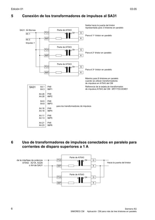 Edición 01 03.05
6 Siemens AG
SIMOREG CM Aplicación CM para más de tres tiristores en paralelo
5 Conexión de los transformadores de impulsos al SA31
P24
IMP
G
K
P24
IMP
G
K
P24
IMP
G
K
X4.1
X4.3
X4.26
X4.28
X4.6
X4.8
X4.16
X4.18
X4.11
X4.13
X4.21
X4.23
P48
IMP1
P48
IMP2
P48
IMP3
P48
IMP4
P48
IMP5
P48
IMP6
SA31
X4.1
X4.3
Salida hacia la puerta del tiristor
representada para 3 tiristores en paralelo
Parte de A7043
Parte de A7043
Parte de A7043
SA31: X4 Bornes
Impulso 1
Para el 1er tiristor en paralelo
Para el 2o tiristor en paralelo
Para el 3er tiristor en paralelo
Máximo para 8 tiristores en paralelo
cuando se utilizan transformadores
de impulsos en A7043 del CM
Referencia de la tarjeta de transformador
de impulsos A7043 del CM: 6RY1703-0CM01
para los transformadores de impulsos
6 Uso de transformadores de impulsos conectados en paralelo para
corrientes de disparo superiores a 1 A
P24
IMP
G
K
P24
IMP
G
K
Parte de A7043
Parte de A7043
Hacia la puerta del tiristor
de la interfase de potencia
A7042: X21A, X22A
o X4 de SA31
 