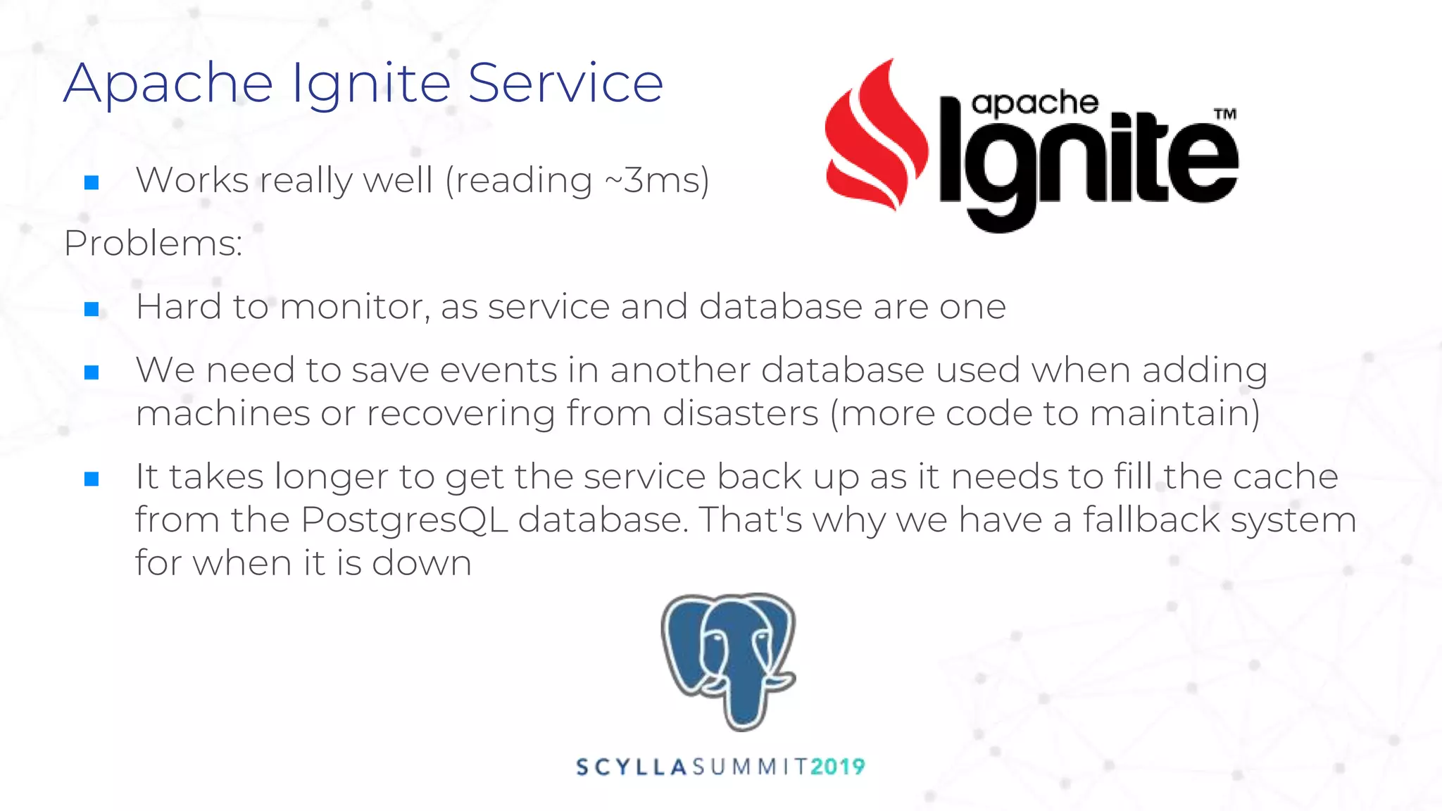 Apache Ignite Service
■ Works really well (reading ~3ms)
Problems:
■ Hard to monitor, as service and database are one
■ We need to save events in another database used when adding
machines or recovering from disasters (more code to maintain)
■ It takes longer to get the service back up as it needs to fill the cache
from the PostgresQL database. That's why we have a fallback system
for when it is down
 