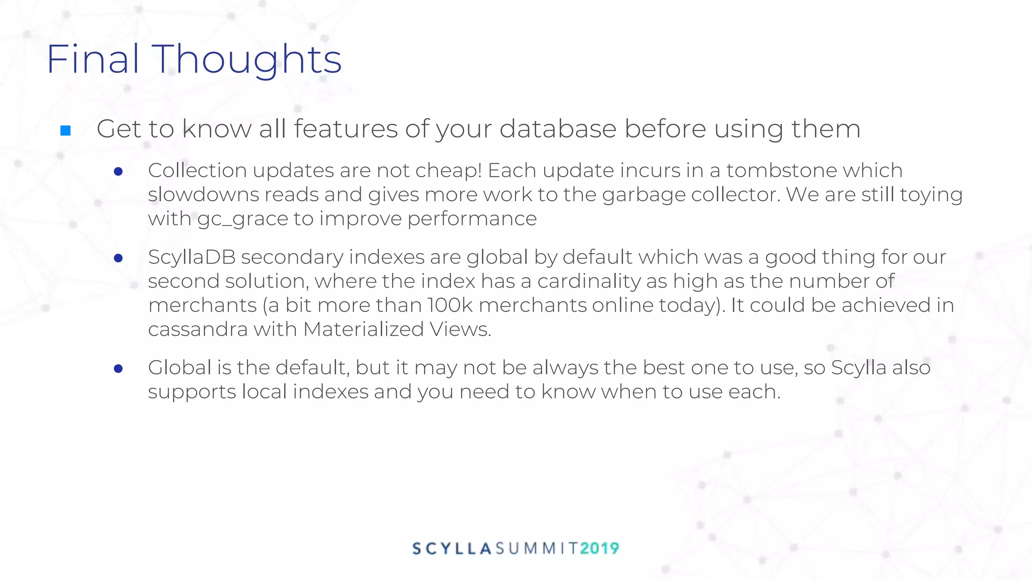 Final Thoughts
■ Get to know all features of your database before using them
● Collection updates are not cheap! Each update incurs in a tombstone which
slowdowns reads and gives more work to the garbage collector. We are still toying
with gc_grace to improve performance
● ScyllaDB secondary indexes are global by default which was a good thing for our
second solution, where the index has a cardinality as high as the number of
merchants (a bit more than 100k merchants online today). It could be achieved in
cassandra with Materialized Views.
● Global is the default, but it may not be always the best one to use, so Scylla also
supports local indexes and you need to know when to use each.
 