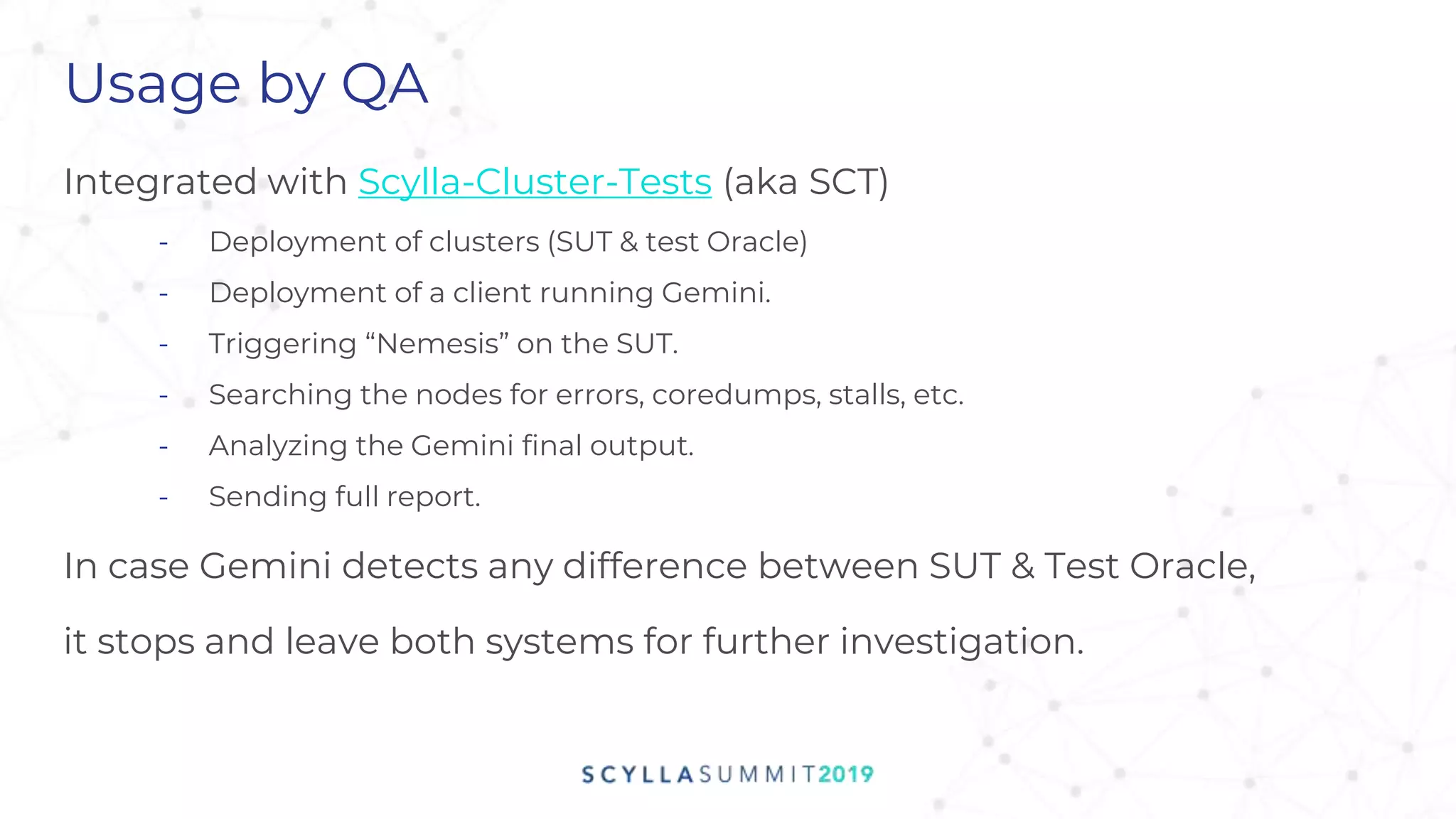 Usage by QA
Integrated with Scylla-Cluster-Tests (aka SCT)
- Deployment of clusters (SUT & test Oracle)
- Deployment of a client running Gemini.
- Triggering “Nemesis” on the SUT.
- Searching the nodes for errors, coredumps, stalls, etc.
- Analyzing the Gemini final output.
- Sending full report.
In case Gemini detects any difference between SUT & Test Oracle,
it stops and leave both systems for further investigation.
 