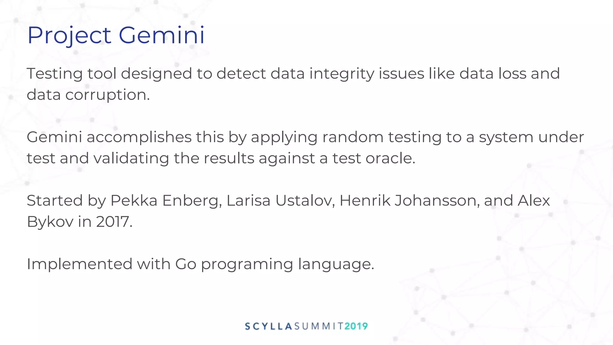 Project Gemini
Testing tool designed to detect data integrity issues like data loss and
data corruption.
Gemini accomplishes this by applying random testing to a system under
test and validating the results against a test oracle.
Started by Pekka Enberg, Larisa Ustalov, Henrik Johansson, and Alex
Bykov in 2017.
Implemented with Go programing language.
 