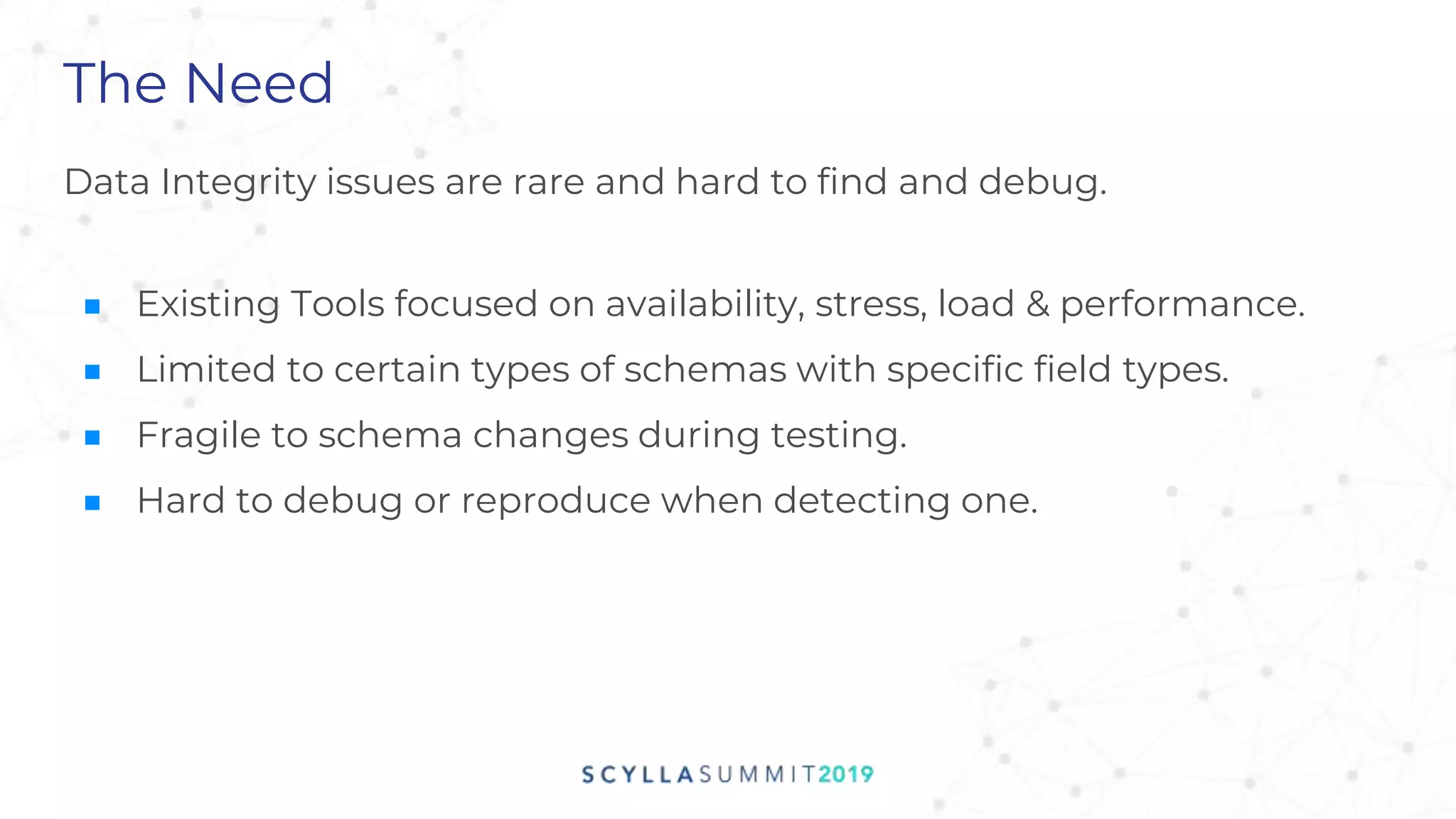 The Need
Data Integrity issues are rare and hard to find and debug.
■ Existing Tools focused on availability, stress, load & performance.
■ Limited to certain types of schemas with specific field types.
■ Fragile to schema changes during testing.
■ Hard to debug or reproduce when detecting one.
 