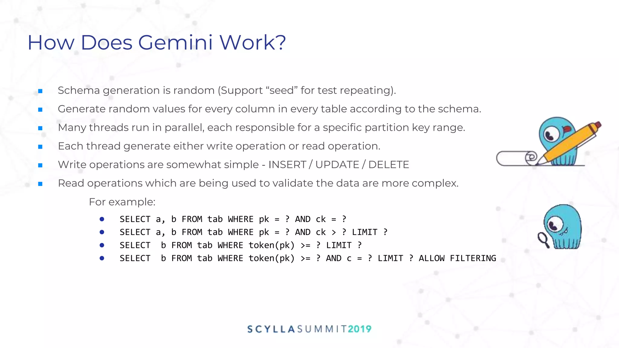 ■ Schema generation is random (Support “seed” for test repeating).
■ Generate random values for every column in every table according to the schema.
■ Many threads run in parallel, each responsible for a specific partition key range.
■ Each thread generate either write operation or read operation.
■ Write operations are somewhat simple - INSERT / UPDATE / DELETE
■ Read operations which are being used to validate the data are more complex.
For example:
● SELECT a, b FROM tab WHERE pk = ? AND ck = ?
● SELECT a, b FROM tab WHERE pk = ? AND ck > ? LIMIT ?
● SELECT b FROM tab WHERE token(pk) >= ? LIMIT ?
● SELECT b FROM tab WHERE token(pk) >= ? AND c = ? LIMIT ? ALLOW FILTERING
How Does Gemini Work?
 