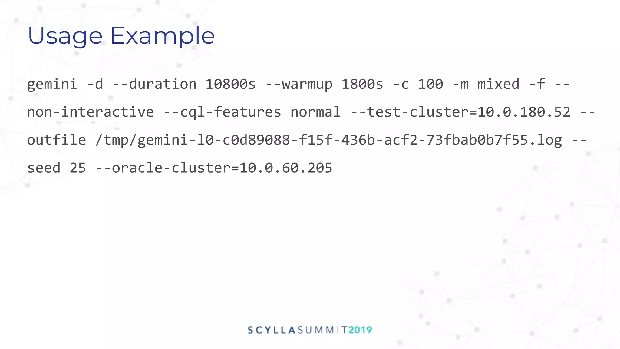 Usage Example
gemini -d --duration 10800s --warmup 1800s -c 100 -m mixed -f --
non-interactive --cql-features normal --test-cluster=10.0.180.52 --
outfile /tmp/gemini-l0-c0d89088-f15f-436b-acf2-73fbab0b7f55.log --
seed 25 --oracle-cluster=10.0.60.205
 