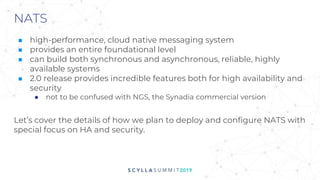 NATS
■ high-performance, cloud native messaging system
■ provides an entire foundational level
■ can build both synchronous and asynchronous, reliable, highly
available systems
■ 2.0 release provides incredible features both for high availability and
security
● not to be confused with NGS, the Synadia commercial version
Let’s cover the details of how we plan to deploy and configure NATS with
special focus on HA and security.
 