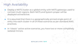 High Availability
■ Deploy a NATS cluster as a global entity with NATS gateways used to
connect multi regions. Both NATS and System proper will be
deployed active/active.
■ It is assumed that there is a geographically pinned single point of
entry into each cluster in all of these scenarios as per standard AWS
practices.
■ In "classic" active-active scenarios, you have two or more completely
isolated mirrors.
 