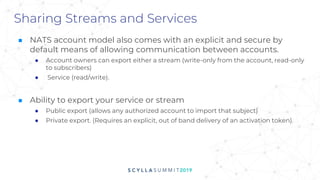 Sharing Streams and Services
■ NATS account model also comes with an explicit and secure by
default means of allowing communication between accounts.
● Account owners can export either a stream (write-only from the account, read-only
to subscribers)
● Service (read/write).
■ Ability to export your service or stream
● Public export (allows any authorized account to import that subject)
● Private export. (Requires an explicit, out of band delivery of an activation token).
 
