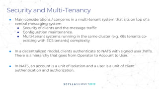 Security and Multi-Tenancy
■ Main considerations / concerns in a multi-tenant system that sits on top of a
central messaging system
● Security of clients and the message traffic
● Configuration maintenance.
● Multi-tenant systems running in the same cluster (e.g. K8s tenants co-
existing with ECS tenants) complexity
■ In a decentralized model, clients authenticate to NATS with signed user JWTs.
There is a hierarchy that goes from Operator to Account to User.
■ In NATS, an account is a unit of isolation and a user is a unit of client
authentication and authorization.
 
