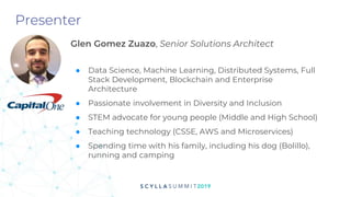 Presenter
Glen Gomez Zuazo, Senior Solutions Architect
● Data Science, Machine Learning, Distributed Systems, Full
Stack Development, Blockchain and Enterprise
Architecture
● Passionate involvement in Diversity and Inclusion
● STEM advocate for young people (Middle and High School)
● Teaching technology (CSSE, AWS and Microservices)
● Spending time with his family, including his dog (Bolillo),
running and camping
 