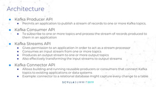 Architecture
■ Kafka Producer API
● Permits an application to publish a stream of records to one or more Kafka topics.
■ Kafka Consumer API
● To subscribe to one or more topics and process the stream of records produced to
them in an application
■ Kafka Streams API
● Gives permission to an application in order to act as a stream processor
● Consumes an input stream from one or more topics
● Produces an output stream to one or more output topics
● Also effectively transforming the input streams to output streams
■ Kafka Connector API
● Allows building and running reusable producers or consumers that connect Kafka
topics to existing applications or data systems
● Example: connector to a relational database might capture every change to a table
 