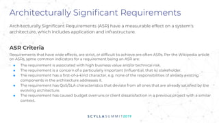Architecturally Significant Requirements
Architecturally Significant Requirements (ASR) have a measurable effect on a system's
architecture, which includes application and infrastructure.
ASR Criteria
Requirements that have wide effects, are strict, or difficult to achieve are often ASRs. Per the Wikipedia article
on ASRs, some common indicators for a requirement being an ASR are:
■ The requirement is associated with high business value and/or technical risk.
■ The requirement is a concern of a particularly important (influential, that is) stakeholder.
■ The requirement has a first-of-a-kind character, e.g. none of the responsibilities of already existing
components in the architecture addresses it.
■ The requirement has QoS/SLA characteristics that deviate from all ones that are already satisfied by the
evolving architecture.
■ The requirement has caused budget overruns or client dissatisfaction in a previous project with a similar
context.
 