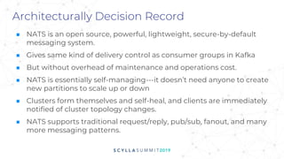 Architecturally Decision Record
■ NATS is an open source, powerful, lightweight, secure-by-default
messaging system.
■ Gives same kind of delivery control as consumer groups in Kafka
■ But without overhead of maintenance and operations cost.
■ NATS is essentially self-managing---it doesn’t need anyone to create
new partitions to scale up or down
■ Clusters form themselves and self-heal, and clients are immediately
notified of cluster topology changes.
■ NATS supports traditional request/reply, pub/sub, fanout, and many
more messaging patterns.
 