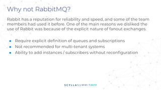 Why not RabbitMQ?
Rabbit has a reputation for reliability and speed, and some of the team
members had used it before. One of the main reasons we disliked the
use of Rabbit was because of the explicit nature of fanout exchanges.
■ Require explicit definition of queues and subscriptions
■ Not recommended for multi-tenant systems
■ Ability to add instances / subscribers without reconfiguration
 