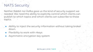 NATS Security
Neither Rabbit nor Kafka gave us the kind of security support we
needed. We need the ability to explicitly control which clients can
publish to which topics and which clients can subscribe to those
topics.
■ Ability to inject the security information without taking broker
down.
■ Flexibility to work with nkeys
■ Asymmetric encryption key system
 