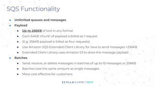 SQS Functionality
■ Unlimited queues and messages
■ Payload
● Up to 256KB of text in any format
● Each 64KB ‘chunk’ of payload is billed as 1 request
● (E.g. 256KB payload is billed as four requests)
● Use Amazon SQS Extended Client Library for Java to send messages >256KB
● Extended Client Library uses Amazon S3 to store the message payload
■ Batches
● Send, receive, or delete messages in batches of up to 10 messages or 256KB
● Batches cost the same amount as single messages
● More cost effective for customers
 