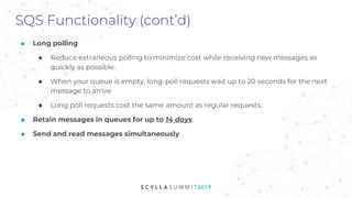 SQS Functionality (cont’d)
■ Long polling
● Reduce extraneous polling to minimize cost while receiving new messages as
quickly as possible.
● When your queue is empty, long-poll requests wait up to 20 seconds for the next
message to arrive
● Long poll requests cost the same amount as regular requests.
■ Retain messages in queues for up to 14 days.
■ Send and read messages simultaneously
 